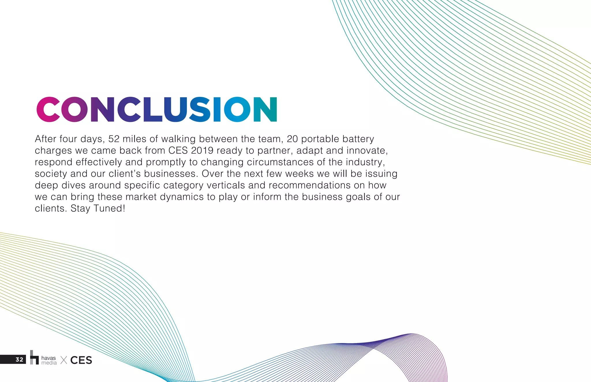 32 X CES
CONCLUSION
After four days, 52 miles of walking between the team, 20 portable battery
charges we came back from CES 2019 ready to partner, adapt and innovate,
respond effectively and promptly to changing circumstances of the industry,
society and our client’s businesses. Over the next few weeks we will be issuing
deep dives around specific category verticals and recommendations on how
we can bring these market dynamics to play or inform the business goals of our
clients. Stay Tuned!
 
