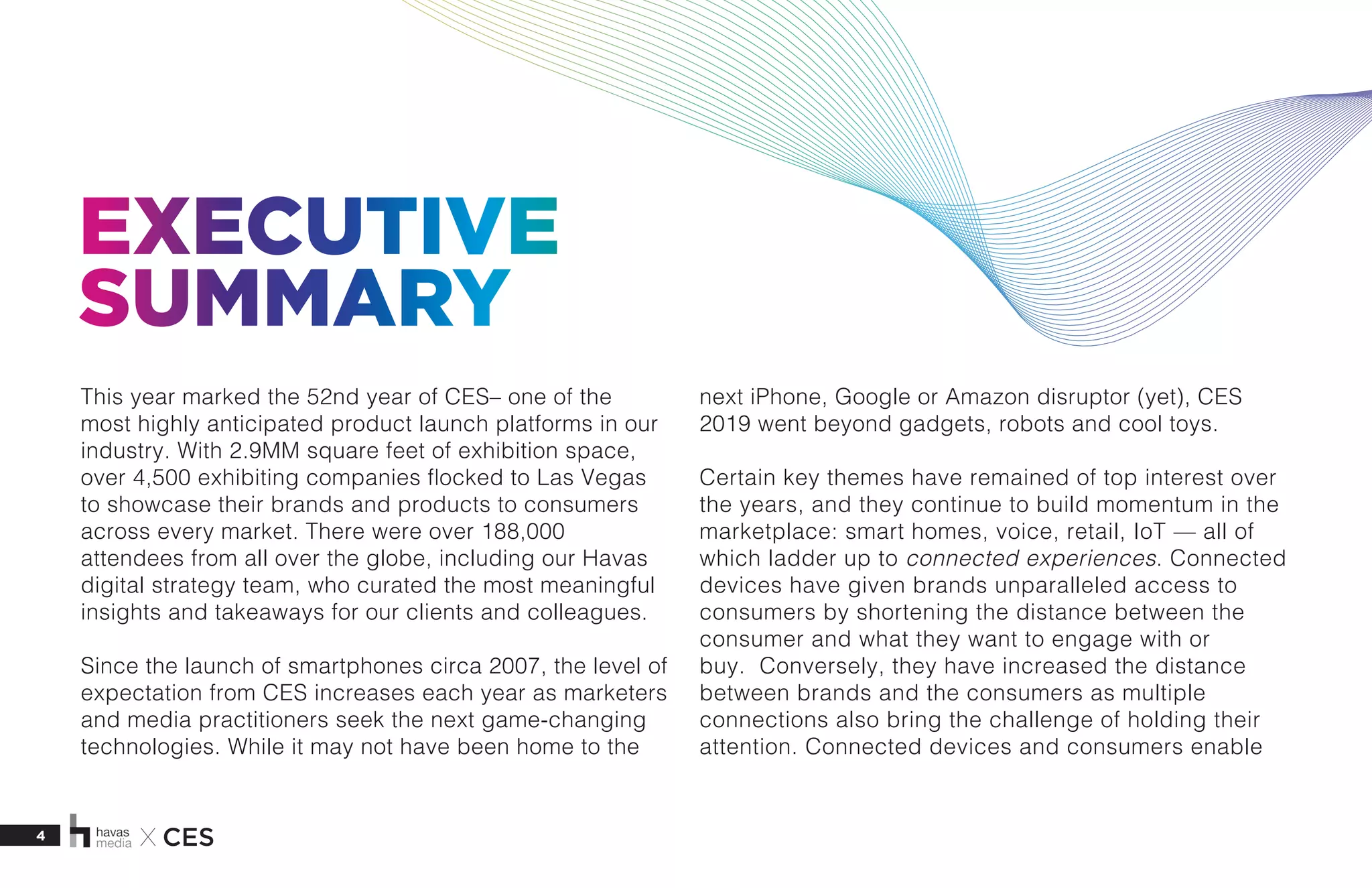 4 X CES
EXECUTIVE
SUMMARY
This year marked the 52nd year of CES– one of the
most highly anticipated product launch platforms in our
industry. With 2.9MM square feet of exhibition space,
over 4,500 exhibiting companies flocked to Las Vegas
to showcase their brands and products to consumers
across every market. There were over 188,000
attendees from all over the globe, including our Havas
digital strategy team, who curated the most meaningful
insights and takeaways for our clients and colleagues.
Since the launch of smartphones circa 2007, the level of
expectation from CES increases each year as marketers
and media practitioners seek the next game-changing
technologies. While it may not have been home to the
next iPhone, Google or Amazon disruptor (yet), CES
2019 went beyond gadgets, robots and cool toys.
Certain key themes have remained of top interest over
the years, and they continue to build momentum in the
marketplace: smart homes, voice, retail, IoT — all of
which ladder up to connected experiences. Connected
devices have given brands unparalleled access to
consumers by shortening the distance between the
consumer and what they want to engage with or
buy. Conversely, they have increased the distance
between brands and the consumers as multiple
connections also bring the challenge of holding their
attention. Connected devices and consumers enable
 