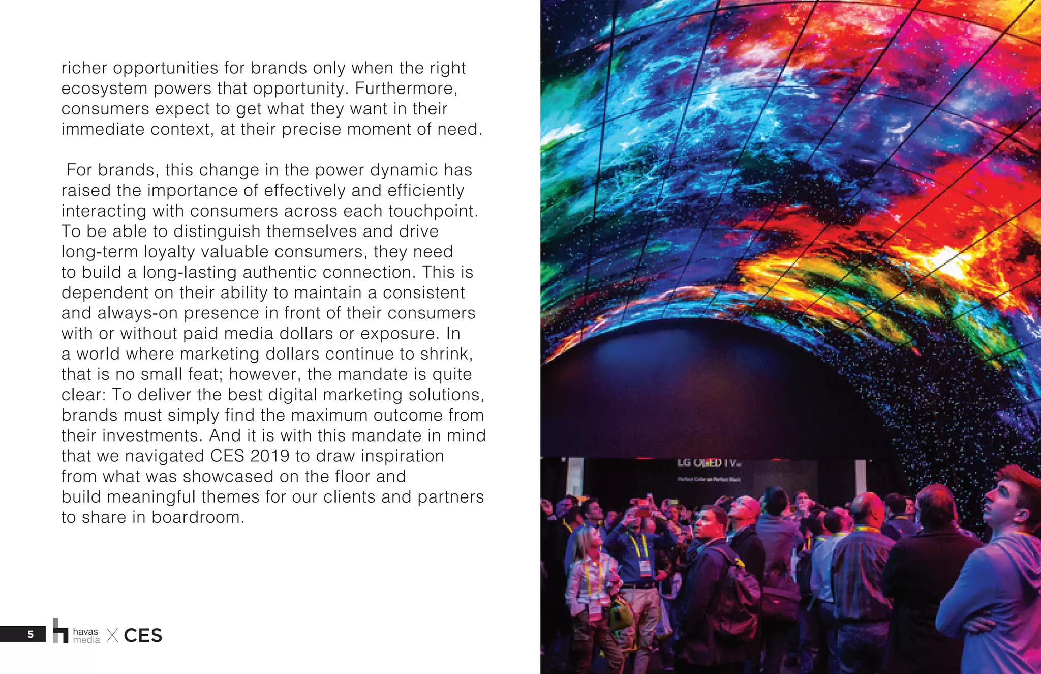 5 X CES
richer opportunities for brands only when the right
ecosystem powers that opportunity. Furthermore,
consumers expect to get what they want in their
immediate context, at their precise moment of need.  
 For brands, this change in the power dynamic has
raised the importance of effectively and efficiently
interacting with consumers across each touchpoint.
To be able to distinguish themselves and drive
long-term loyalty valuable consumers, they need
to build a long-lasting authentic connection. This is
dependent on their ability to maintain a consistent
and always-on presence in front of their consumers
with or without paid media dollars or exposure. In
a world where marketing dollars continue to shrink,
that is no small feat; however, the mandate is quite
clear: To deliver the best digital marketing solutions,
brands must simply find the maximum outcome from
their investments. And it is with this mandate in mind
that we navigated CES 2019 to draw inspiration
from what was showcased on the floor and
build meaningful themes for our clients and partners
to share in boardroom.  
 