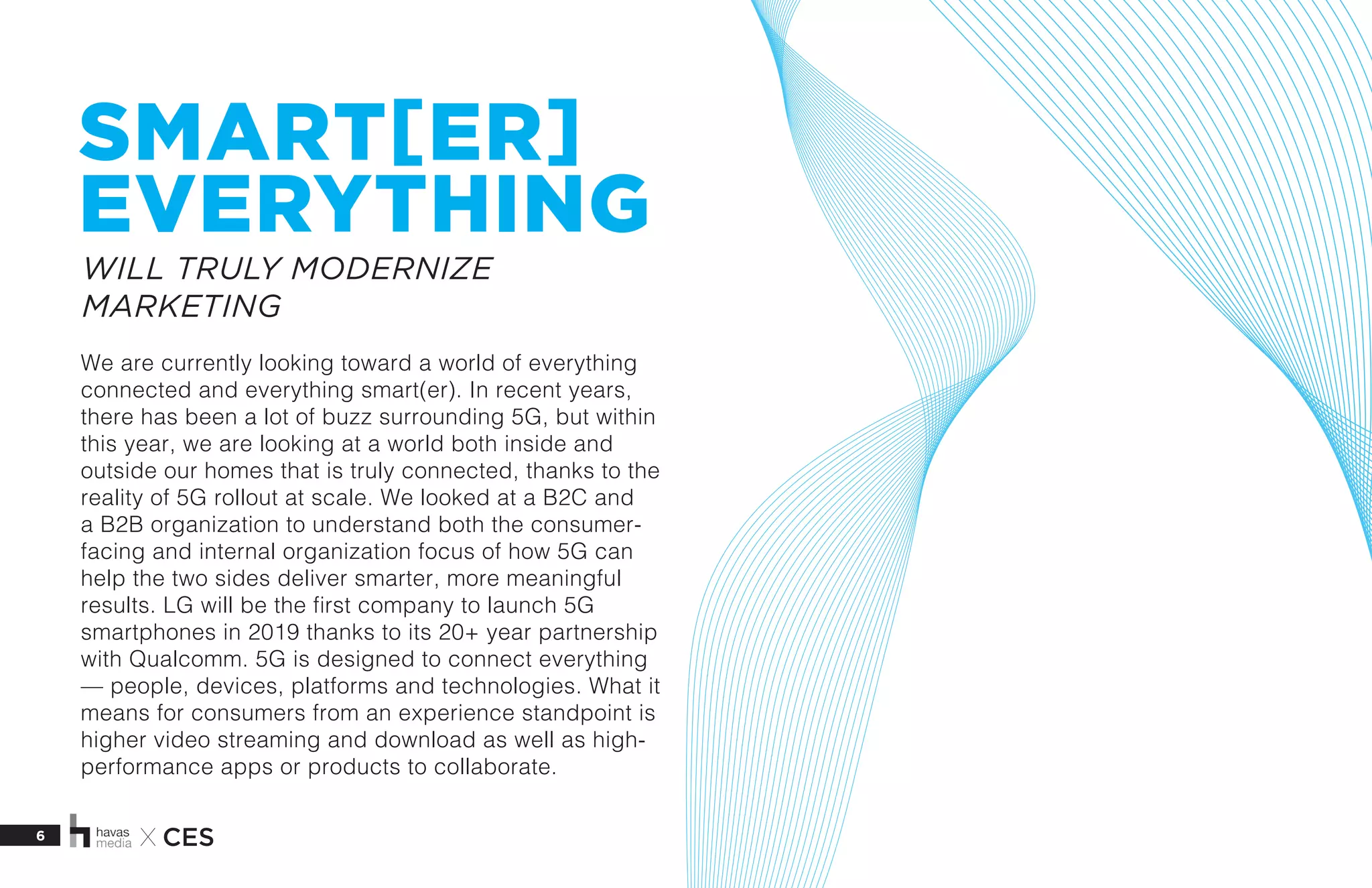 6 X CES
SMART[ER]
EVERYTHING
We are currently looking toward a world of everything
connected and everything smart(er). In recent years,
there has been a lot of buzz surrounding 5G, but within
this year, we are looking at a world both inside and
outside our homes that is truly connected, thanks to the
reality of 5G rollout at scale. We looked at a B2C and
a B2B organization to understand both the consumer-
facing and internal organization focus of how 5G can
help the two sides deliver smarter, more meaningful
results. LG will be the first company to launch 5G
smartphones in 2019 thanks to its 20+ year partnership
with Qualcomm. 5G is designed to connect everything
— people, devices, platforms and technologies. What it
means for consumers from an experience standpoint is
higher video streaming and download as well as high-
performance apps or products to collaborate.
  
WILL TRULY MODERNIZE
MARKETING
 