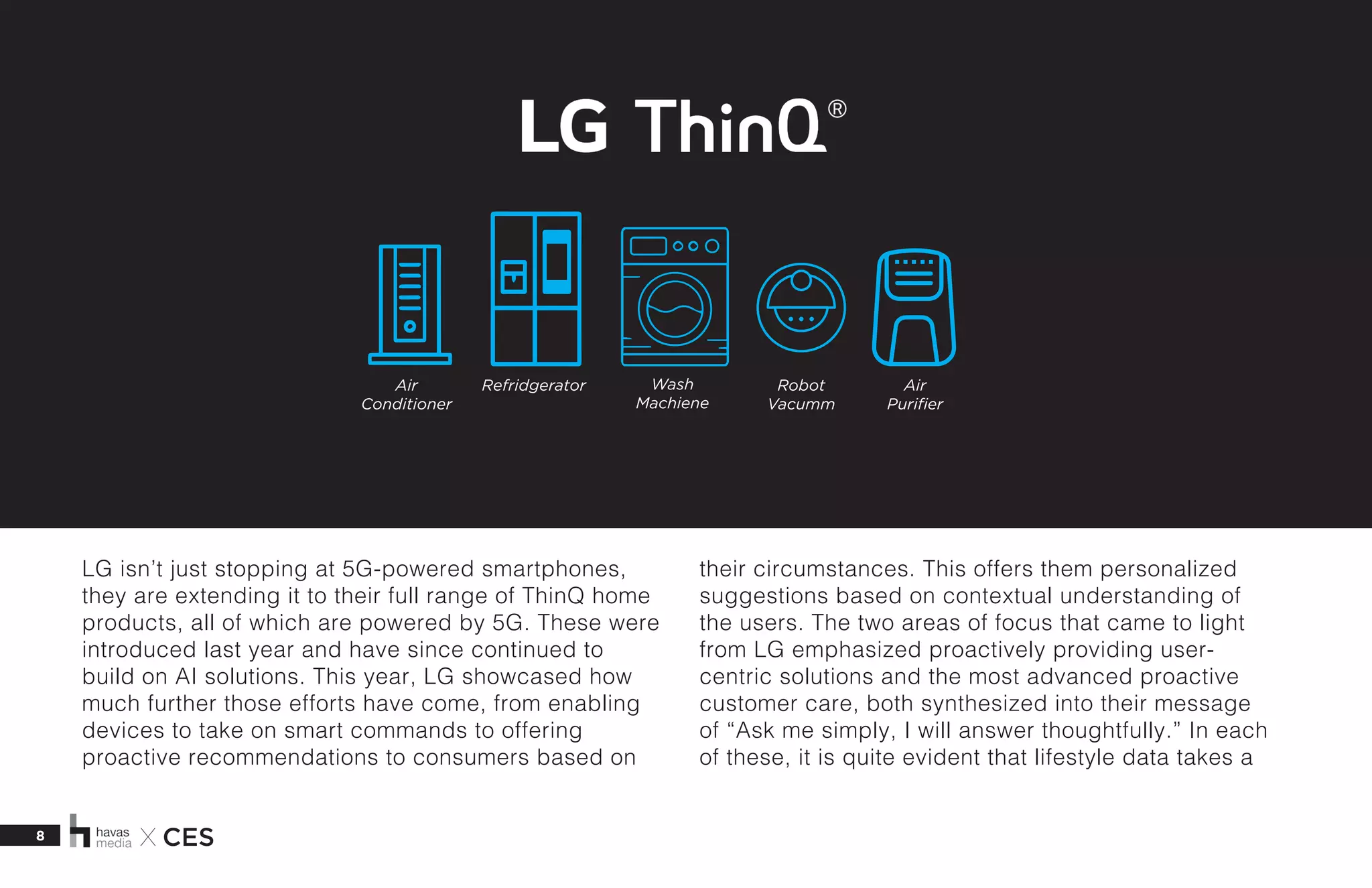 8 X CES
LG isn’t just stopping at 5G-powered smartphones,
they are extending it to their full range of ThinQ home
products, all of which are powered by 5G. These were
introduced last year and have since continued to
build on AI solutions. This year, LG showcased how
much further those efforts have come, from enabling
devices to take on smart commands to offering
proactive recommendations to consumers based on
their circumstances. This offers them personalized
suggestions based on contextual understanding of
the users. The two areas of focus that came to light
from LG emphasized proactively providing user-
centric solutions and the most advanced proactive
customer care, both synthesized into their message
of “Ask me simply, I will answer thoughtfully.” In each
of these, it is quite evident that lifestyle data takes a
Air
Conditioner
Air
Purifier
Wash
Machiene
Robot
Vacumm
Refridgerator
 