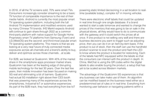 10 X CES
In 2018, of all the TV screens sold, 70% were smart TVs.
Consumers increasingly consider streaming to be a basic
TV function of comparable importance to the rest of their
media habits. Android is currently the most popular smart
TV operating system platform, including both the full
Android TV implementation and modified versions used
by many Chinese TV brands. IHS Markit expects Android
will continue to gain share through 2022 as a common
third-party platform with native support for Google Home.
Proprietary smart TV platforms from Samsung (Tizen) and
LG (WebOS) are the second- and third-most popular smart
TV operating system platforms. This means is that we are
looking at a very near future of truly connected media
exposures across all channels and a brand’s ability to buy,
deliver and optimize across those channels…at scale.  
For B2B, we looked at Qualcomm. With 45% of the market
share in the smartphone apps processor market share,
Qualcomm has been at the leading edge of disrupting
mobile technology for the last 30 years. Over the last few
years, their mobile innovation has been focused on making
5G real and eliminating a lot of barriers. Qualcomm
had actual 5G installation right above their CES booth
that was powering many of the experiences across the
smartphones, Industrial IoT or automotive experiences.
As part of the B2B track, they had everything from low IoT
powering static limited decisioning in a set location to real-
time (available today), complex IoT in moving vehicles. 
There were electronic shelf labels that could be updated
in real time through one single database. If a brand
wanted to start a sale tomorrow and wanted to change the
prices of the inventory that was going to be on sale in the
physical stores, all they would have to do is communicate
with the gateway and it could switch the prices all at
once. If one product is not selling very well and there are
business decisions you want to trigger such as adjusting
price, then you can do it on an item-by-item basis. If the
product is out of stock, then the staff can use the handheld
product scanner to scan the product and flash the LED
to know where the product is located for restocking. Each
of the labels had NFC equipped within the labels so that
the consumers can interact with the product in depth. In
China, WeChat is using the QR codes within the digital
labels to also enable buying the product, a setup that has
yet to be scaled across Western markets.
The advantage of the Qualcomm 5G experiences is that
any business can take make use of them. An algorithm
can be modified based on the business need either as a
predetermined set of rules or in real time. Everything from
monitoring user behavior or navigating patterns within a
 