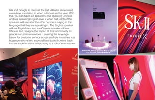 14 X CES
talk and Google to interpret the text. Alibaba showcased
a real-time translation in video calls feature this year. With
this, you can have two speakers, one speaking Chinese
and one speaking English over a video call; each of the
speakers will see what the other person is saying in the
language that they are speaking in. The English speaker
will see English text and the Chinese speaker will see
Chinese text. Imagine the impact of this functionality for
people in customer services. Lowering the language
barrier for customer service across multiple industries is a
huge operational win, especially as it puts humans back
into the experience vs. responding to a robot’s monotones.
 