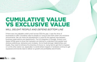 16 X CES
CUMULATIVE VALUE
VS EXCLUSIVE VALUE
If there was one palpable undercurrent across CES this year, it was the drive of
businesses to offer cumulative value to people vs. trying to lock them down into exclusive
environments. We can thank the development in voice for this opened view between
business organizations and departments. The LG integration of Google, Amazon and
Apple AirPlay goes to show that marketers are starting to understand that people have
diverse preferences, behaviors and mindsets. And to build stronger relationships and
loyalty, they need to embrace this diversity of choice vs. trying hard to get them to bypass
or cut the other option out, especially in a world where margins in hardware continue to get
squeezed and brands need to deliver on growth and profitability benchmarks. 
WILL DELGHT PEOPLE AND DEFEND BOTTOM LINE
 