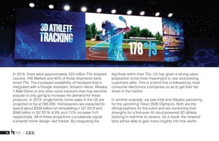 18 X CES
In 2018, there were approximately 223 million TVs shipped
(source: IHS Market) and 45% of those shipments were
smart TVs. The increased availability of hardware that is
integrated with a Google Assistant, Amazon Alexa, Alibaba
T-Mall Genie or any other voice solutions that may become
popular is only going to increase the demand for these
products. In 2019, single-family home sales in the US are
projected to be at 595,000. Homeowners are expected to
spend about $339 billion on remodeling in Q1 2019 and
$346 billion in Q2 2019, 6.9% and 7.0% increase YoY,
respectively. All of these projections cumulatively signal
a smarter home design- led market. By integrating the
big three within their TVs, LG has given a strong value
proposition to be more meaningful to new and existing
customers alike. This is a trend that is followed by most
consumer electronics companies so as to get their fair
share in the market. 
In another example, we saw Intel and Alibaba partnering
for the upcoming Tokyo 2020 Olympics. Both are the
official partners for the event and are combining their
strengths for a first-ever AI cloud-powered 3D athlete
tracking in real time to viewers. As a result, the viewers/
fans will be able to gain more insights into how world-
 