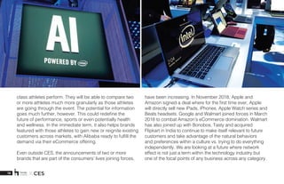 19 X CES
class athletes perform. They will be able to compare two
or more athletes much more granularly as those athletes
are going through the event. The potential for information
goes much further, however. This could redefine the
future of performance, sports or even potentially health
and wellness. In the immediate term, it also helps brands
featured with those athletes to gain new or reignite existing
customers across markets, with Alibaba ready to fulfill the
demand via their eCommerce offering. 
Even outside CES, the announcements of two or more
brands that are part of the consumers’ lives joining forces,
have been increasing. In November 2018, Apple and
Amazon signed a deal where for the first time ever, Apple
will directly sell new iPads, iPhones, Apple Watch series and
Beats headsets. Google and Walmart joined forces in March
2018 to combat Amazon’s eCommerce domination. Walmart
has also joined up with Bonobos, Tasty and acquired
Flipkart in India to continue to make itself relevant to future
customers and take advantage of the natural behaviors
and preferences within a culture vs. trying to do everything
independently. We are looking at a future where network
effect is not just a term within the technology industry but
one of the focal points of any business across any category.
 