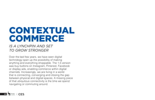 20 X CES
CONTEXTUAL
COMMERCE
Over the last few years, we have seen digital
technology open up the possibility of making
anything and everything shoppable. The 1.0 version
was buy buttons on Instagram, Pinterest, Facebook
or display ads, enabling commerce within digital
channels. Increasingly, we are living in a world
that is connecting, converging and closing the gap
between physical and digital spaces. A missing piece
of that ubiquitous connectivity is the time we spend
navigating or commuting around.
IS A LYNCHPIN AND SET
TO GROW STRONGER
 