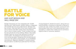 24 X CES
BATTLE
FOR VOICE
Google Assistants are now integrated with 10,000
devices and 1,600 brands. Amazon Alexa is integrated
with 20,000 devices and 3,500 brands. Between the
two of them, they own 84% of the voice market share,
not to mention the 58% market share that Alibaba
has in voice in Asian market. Those numbers are big
but are just the tip of the iceberg. While in fact today
people might be using those assistants to perform
routine tasks, the adoption and opportunity is far
from being saturated. Shopping and connecting with
voice are new skills to most people. It’s a completely
new behavior. Malcolm Gladwell in Outliers shared
the principle of 10,000 hours (derived from the work
of psychologist K. Anders Ericsson), along with our
natural abilities, of practice to become a natural at
a particular task. Unlike Tony Stark, we are far from
having spent that much time interacting with voice
assistants, to deem them ineffective for commerce
opportunities or consumer adoption. 
HAS JUST BEGUN AND
WILL RAGE ON!
 