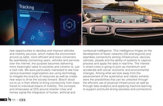 28 X CES
new opportunities to develop and improve vehicles
and mobility services, which makes the environment
around us safer, more efficient and more convenient.
By seamlessly connecting users, vehicles and services
over the internet, the purpose becomes delivering
more meaningful value to societies and citizens vs. just
a cool ride. We were particularly interested to see how
various business organizations are using technology
to mitigate the scarcity of resources as well as create
new ways to drive the society forward. Bosch stood
out to us in their efforts to bring connectivity from mass
transit to individual means of mobility. The concepts
and showcases at CES around smarter cities and
homes signal the integration of human, artificial and
contextual intelligence. This intelligence hinges on the
development of faster networks (5G and beyond) and
seamless connections among infrastructure, devices,
vehicles, people and the ability of systems to capture,
process and apply the data in real time. The interest
in smart cities is going to pick up momentum and
accelerate with social, economic and environmental
changes. Among what we took away from the
advancement of the automotive and robotic exhibits
were the possibilities that can be unlocked through
the efficient use of physical infrastructure as well as
through data analytics and applying machine learning
to support and build strong societies and connections.
 