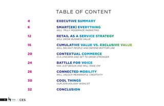 3 X CES
4			EXECUTIVE SUMMARY
6			SMART[ER] EVERYTHING
			WILL TRULY MODERNIZE MARKETING
12			 RETAIL AS A SERVICE STRATEGY
			WILL GROW BUSINESS VALUE
16			 CUMULATIVE VALUE VS. EXCLUSIVE VALUE
			WILL DELIGHT PEOPLE AND DEFEND BOTTOM LINE
20			CONTEXTUAL COMMERCE
			IS A LYNCHPIN AND SET TO GROW STRONGER
24 			 BATTLLE FOR VOICE
			HAS JUST BEGUN AND WILL RAGE ON!
26			CONNECTED MOBILITY
			WILL UNLOCK MEANINGFUL CREATIVITY
30			COOL THINGS
			OUR 2019 HOLIDAY WISHLIST
32			CONCLUSION
TABLE OF CONTENT
 