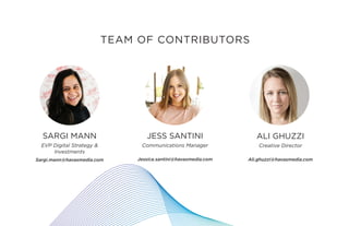33 X CES
SARGI MANN
EVP Digital Strategy &
Investments
Sargi.mann@havasmedia.com
JESS SANTINI
Communications Manager
Jessica.santini@havasmedia.com
ALI GHUZZI
Creative Director
Ali.ghuzzi@havasmedia.com
TEAM OF CONTRIBUTORS
 