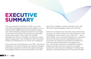 4 X CES
EXECUTIVE
SUMMARY
This year marked the 52nd year of CES– one of the
most highly anticipated product launch platforms in our
industry. With 2.9MM square feet of exhibition space,
over 4,500 exhibiting companies flocked to Las Vegas
to showcase their brands and products to consumers
across every market. There were over 188,000
attendees from all over the globe, including our Havas
digital strategy team, who curated the most meaningful
insights and takeaways for our clients and colleagues.
Since the launch of smartphones circa 2007, the level of
expectation from CES increases each year as marketers
and media practitioners seek the next game-changing
technologies. While it may not have been home to the
next iPhone, Google or Amazon disruptor (yet), CES
2019 went beyond gadgets, robots and cool toys.
Certain key themes have remained of top interest over
the years, and they continue to build momentum in the
marketplace: smart homes, voice, retail, IoT — all of
which ladder up to connected experiences. Connected
devices have given brands unparalleled access to
consumers by shortening the distance between the
consumer and what they want to engage with or
buy. Conversely, they have increased the distance
between brands and the consumers as multiple
connections also bring the challenge of holding their
attention. Connected devices and consumers enable
 