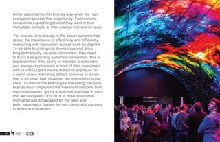 5 X CES
richer opportunities for brands only when the right
ecosystem powers that opportunity. Furthermore,
consumers expect to get what they want in their
immediate context, at their precise moment of need.  
 For brands, this change in the power dynamic has
raised the importance of effectively and efficiently
interacting with consumers across each touchpoint.
To be able to distinguish themselves and drive
long-term loyalty valuable consumers, they need
to build a long-lasting authentic connection. This is
dependent on their ability to maintain a consistent
and always-on presence in front of their consumers
with or without paid media dollars or exposure. In
a world where marketing dollars continue to shrink,
that is no small feat; however, the mandate is quite
clear: To deliver the best digital marketing solutions,
brands must simply find the maximum outcome from
their investments. And it is with this mandate in mind
that we navigated CES 2019 to draw inspiration
from what was showcased on the floor and
build meaningful themes for our clients and partners
to share in boardroom.  
 