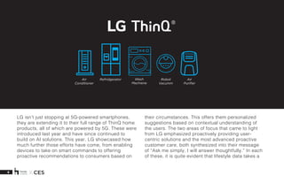 8 X CES
LG isn’t just stopping at 5G-powered smartphones,
they are extending it to their full range of ThinQ home
products, all of which are powered by 5G. These were
introduced last year and have since continued to
build on AI solutions. This year, LG showcased how
much further those efforts have come, from enabling
devices to take on smart commands to offering
proactive recommendations to consumers based on
their circumstances. This offers them personalized
suggestions based on contextual understanding of
the users. The two areas of focus that came to light
from LG emphasized proactively providing user-
centric solutions and the most advanced proactive
customer care, both synthesized into their message
of “Ask me simply, I will answer thoughtfully.” In each
of these, it is quite evident that lifestyle data takes a
Air
Conditioner
Air
Purifier
Wash
Machiene
Robot
Vacumm
Refridgerator
 