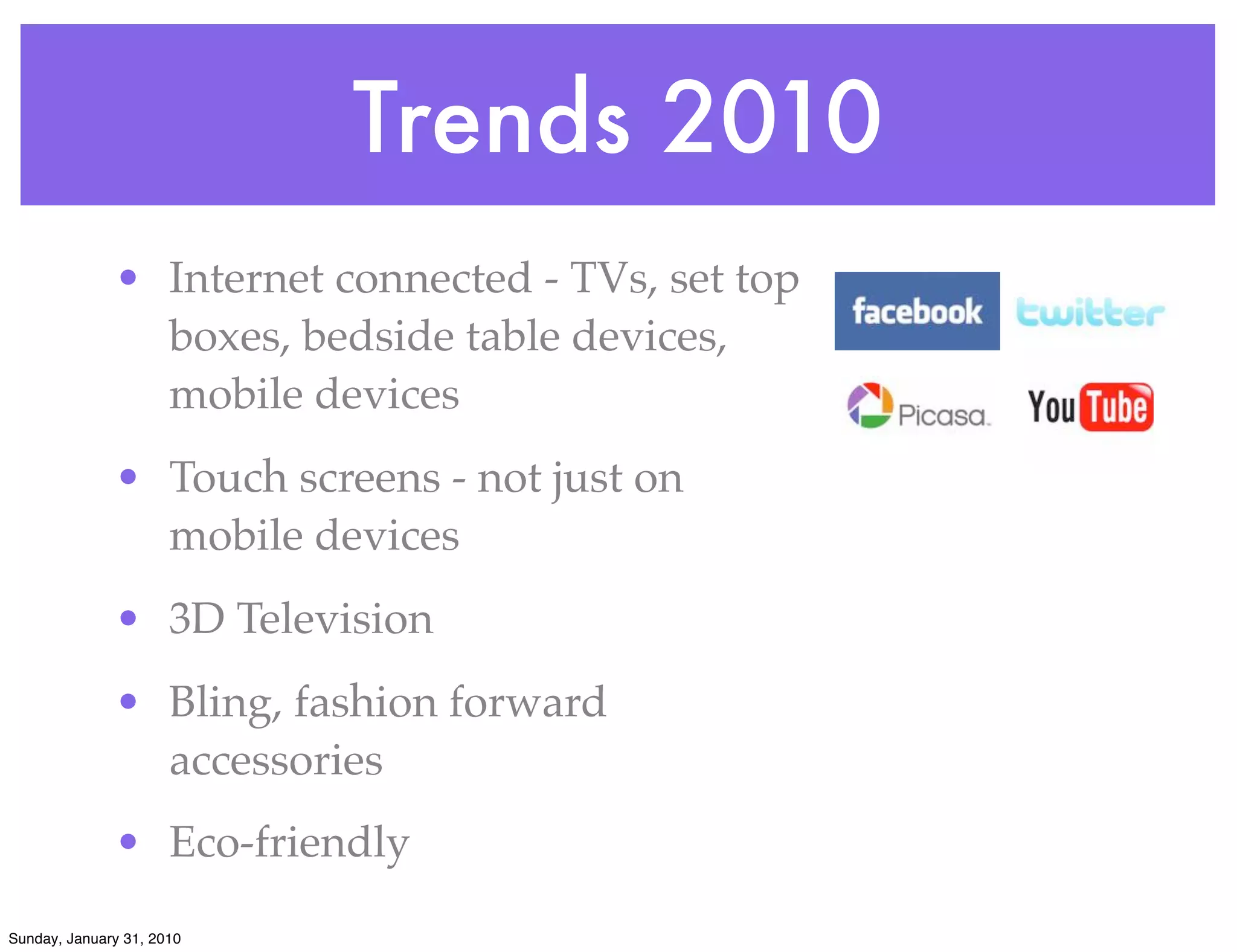 Trends 2010
              • Internet connected - TVs, set top
                boxes, bedside table devices,
                mobile devices
              • Touch screens - not just on
                mobile devices
              • 3D Television
              • Bling, fashion forward
                accessories
              • Eco-friendly
Sunday, January 31, 2010
 