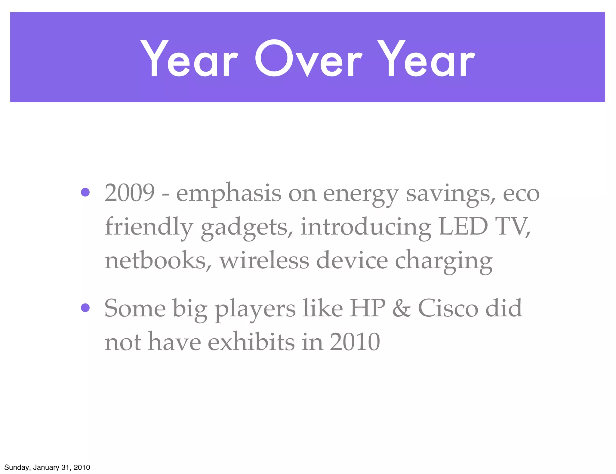 Year Over Year

                    • 2009 - emphasis on energy savings, eco
                      friendly gadgets, introducing LED TV,
                      netbooks, wireless device charging
                    • Some big players like HP & Cisco did
                      not have exhibits in 2010



Sunday, January 31, 2010
 