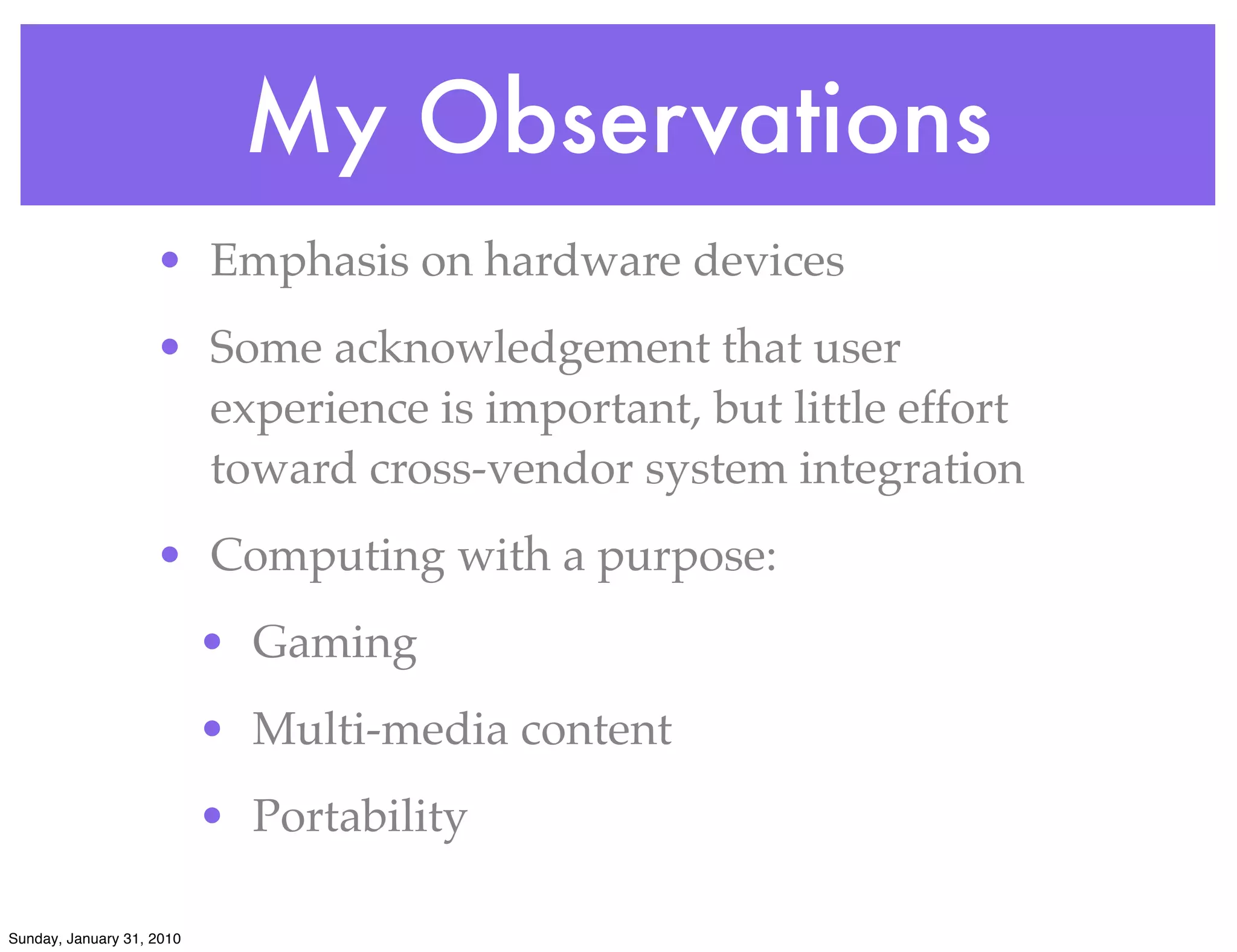 My Observations
                    • Emphasis on hardware devices
                    • Some acknowledgement that user
                      experience is important, but little effort
                      toward cross-vendor system integration
                    • Computing with a purpose:
                           • Gaming
                           • Multi-media content
                           • Portability

Sunday, January 31, 2010
 
