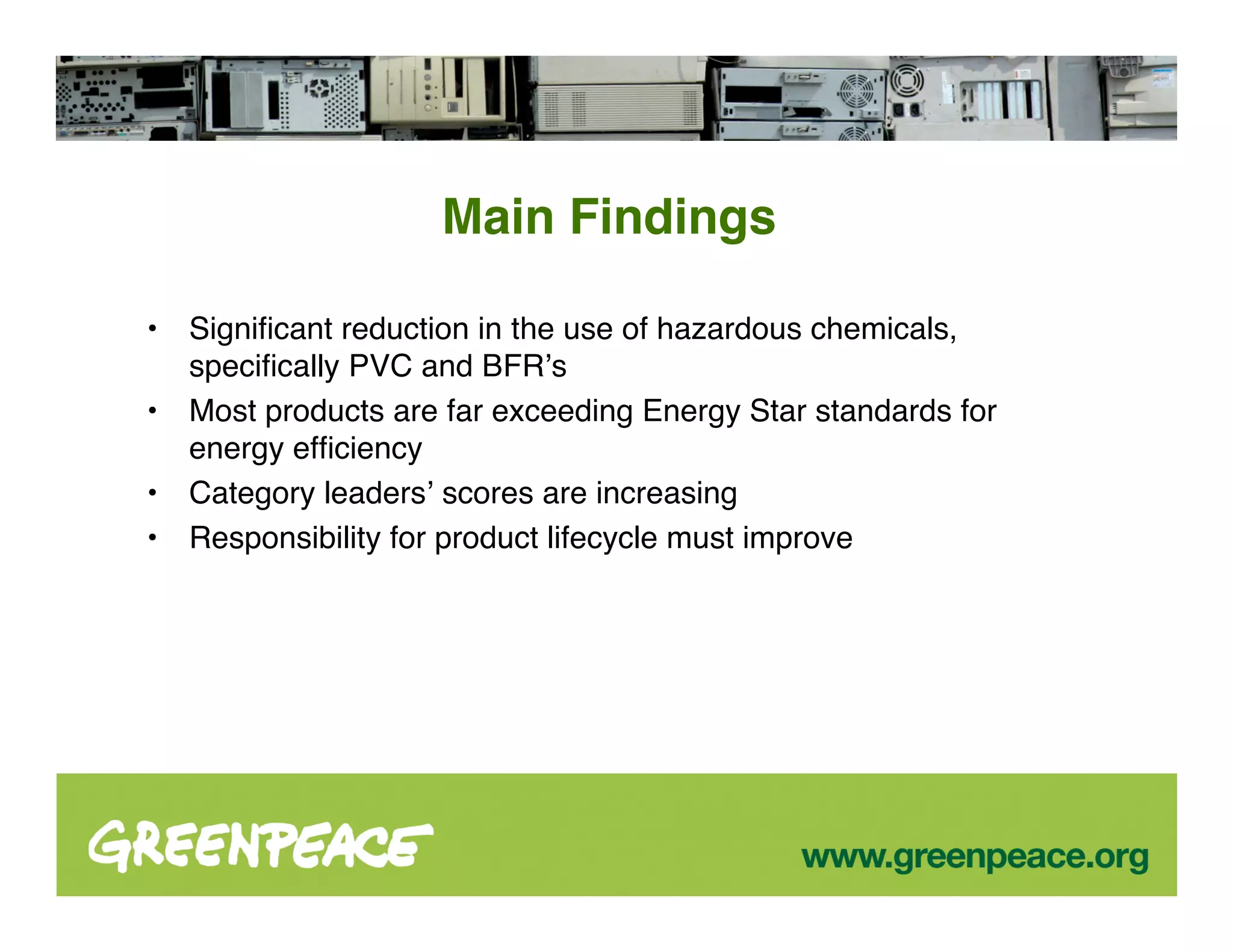 Main Findings

•   Signiﬁcant reduction in the use of hazardous chemicals,
    speciﬁcally PVC and BFRʼs
•   Most products are far exceeding Energy Star standards for
    energy efﬁciency
•   Category leadersʼ scores are increasing
•   Responsibility for product lifecycle must improve
 
