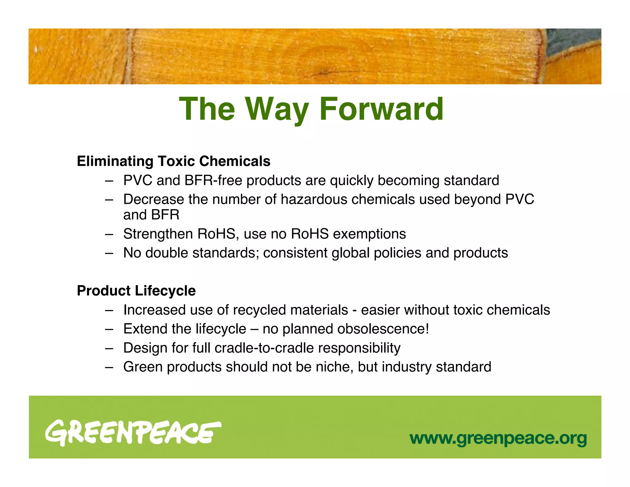 The Way Forward
Eliminating Toxic Chemicals
    – PVC and BFR-free products are quickly becoming standard
    – Decrease the number of hazardous chemicals used beyond PVC
      and BFR
    – Strengthen RoHS, use no RoHS exemptions
    – No double standards; consistent global policies and products

Product Lifecycle
    – Increased use of recycled materials - easier without toxic chemicals
    – Extend the lifecycle – no planned obsolescence!
    – Design for full cradle-to-cradle responsibility
    – Green products should not be niche, but industry standard
 