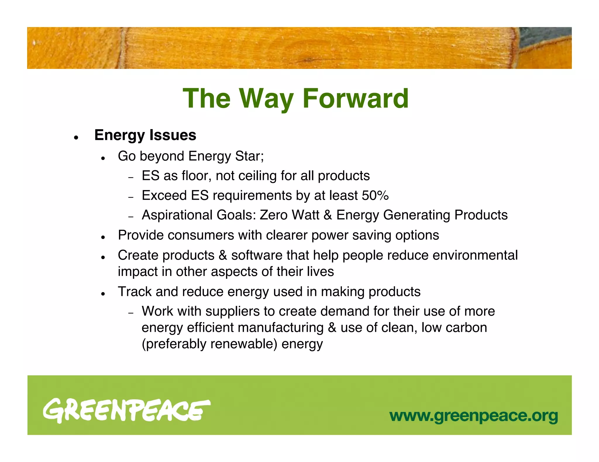 The Way Forward
   Energy Issues
       Go beyond Energy Star;
          − ES as ﬂoor, not ceiling for all products
          − Exceed ES requirements by at least 50%
          − Aspirational Goals: Zero Watt & Energy Generating Products
       Provide consumers with clearer power saving options
       Create products & software that help people reduce environmental
        impact in other aspects of their lives
       Track and reduce energy used in making products
          − Work with suppliers to create demand for their use of more
            energy efﬁcient manufacturing & use of clean, low carbon
            (preferably renewable) energy
 