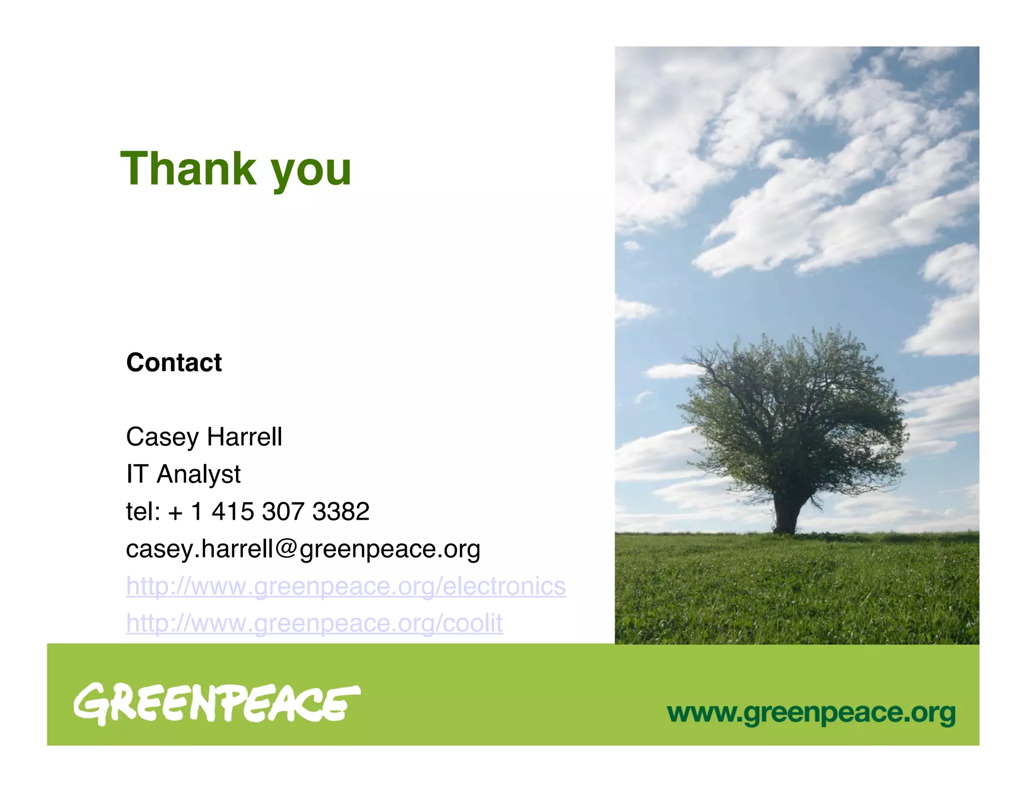 Thank you



Contact

Casey Harrell
IT Analyst
tel: + 1 415 307 3382
casey.harrell@greenpeace.org
http://www.greenpeace.org/electronics
http://www.greenpeace.org/coolit
 