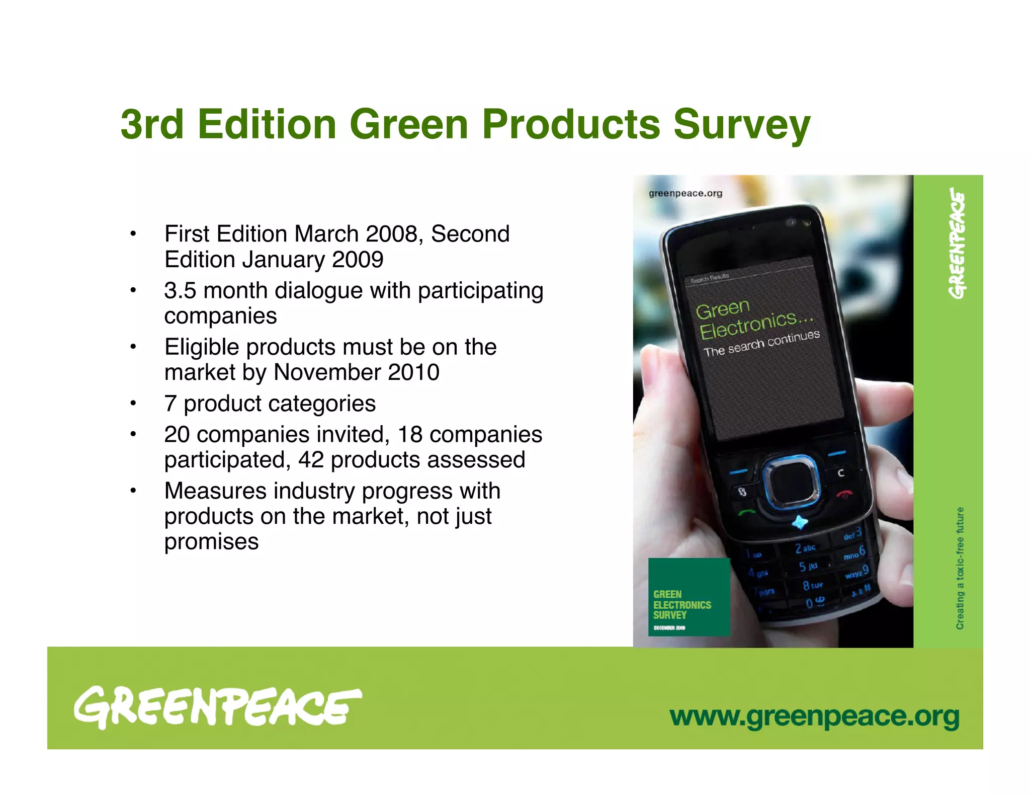 3rd Edition Green Products Survey

•   First Edition March 2008, Second
    Edition January 2009
•   3.5 month dialogue with participating
    companies
•   Eligible products must be on the
    market by November 2010
•   7 product categories
•   20 companies invited, 18 companies
    participated, 42 products assessed
•   Measures industry progress with
    products on the market, not just
    promises
 