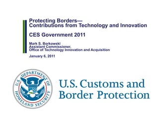 Protecting Borders— Contributions from Technology and Innovation CES Government 2011  Mark S. Borkowski Assistant Commissioner,  Office of Technology Innovation and Acquisition January 6, 2011 