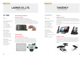 BOOTH # 45013                                                                                               BOOTH # 45014



                            LAONEX CO.,LTD.                                                                                                      TANZENCY
                                 Changing your life style !!                                                                                        Dream in your digital life!




                              Wireless Mouse  Keyboard                                                                                          Blue-Fin
CEO                           Model No: Airkit R01B                                                          CEO                                 Model No: TZC-BT011
Keunho Shin                   This product was designed for input device for                                 Sungmo CHUNG                        The Blue-fin is A bluetooth pen-typed handset. Featuring Bluetooth 2.1,
                              Smart TV, IPTV, Android box and Home network system.                                                               even if your phone is not a iPhone, iPad or other smart phones all bluetooth-
Overseas Sales Dept. Info     It is very convenient to input and control digital device because we can       Overseas Sales Dept. Info           enabled phones., you will be able to perform hands free phone calls like the
Name : Ingu Kang              use this device for mouse and keyboard function together without changing      Name : Andy KIM                     Skype with ease.
Title : Director              mode switch. This is the only solution in the world based on our own patent.   Title : Overseas manager            Pen-shaped Blue-Fin fits to your ear without using any of the different sized
Tel : +82-10-99768596                                                                                        Tel : +82-31-297-0506               buds of ear clip.
Fax : +82-505-9535164                                                                                        Fax : +82-2-6910-0334
Email : ingukang@laonex.com                                                                                  Email : andy@tanzency.com
URL : www.laonex.com                                                                                         URL : www.tanzency.com


Main Customer                                                                                                Main Product
Smart TV manufacture                                                                                         Alumi-Hub (USB HUB)
IP TV manufacture                                                                                            Blue-Fin (Bluetooth Pen-type
Android Box manufacture                                                                                      Handset)
Electronic Board company      Pointing Keypad                                                                Smart-Stand (Bluetooth Phone-type
Home network company                                                                                         Handset)
Remote controller company
                              Model No: Solution-001                                                         Wide-Viewer (iPad adaptor)          Model No: TZC-BT021
                              We call our patent solution pointing keypad.                                                                       The Smart-stand is an accessory of all smart phone in the world. It is easy
                              This pointing keypad solution can be used into a lot of various device.                                            and quick installation. just place your phone at an easy-to-read angle.
Main Product
Wireless mouse  keyboard
                              So we are providing our solution for our customers with various way.                                               Faring Bluetooth 2.1, the handset is compatible with all bluetooth-enabled
Pointing Keypad
                              For example we are providing our S/W solution to smart phone makers,                                               smart devices. you will be able to perform phone calls with ease like
Remote controller
                              chip to Smart TV manufactures and module to accessory companies.                                                   telephone.
Smart phone accessory
New input device




22                                                                                                                                                                                                                          23
 