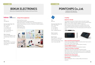 BOOTH # 45021                                                                                                         BOOTH # 45022



                    BOKUK ELECTRONICS                                                                                                       POINTCHIPS Co.,Ltd.
                  Secure your Competitiveness with a Creative and Proven Partner.                                                                             Distinctive HID Inspiration
                                                                                                                                                             PointChips is your Key point




                                       Unique Home appliances                                                                                               FreePad
CEO                                    Authorized Disney Licensee.                                                    CEO                                   Model NO : PTR1000
LEE, WAN SOO                           Unique Design and Design oriented manufacture                                  Willy Song                            The Freepad of Pointchips is the latest infrared control with Touchpad,
                                       Wide range of products : Humidifiers, Fans, small Kitchen appliances, air                                            QWERTY input. Freepad is the perfect solution to meet the demand of all the
Overseas Sales Dept. Info              washers, electric blankets, air purifiers, USB products. Bluetooth speakers,   Overseas Sales Dept. Info             Remote controls of likes of digital TV, SMART TV, games, etc..
Name : Daniel Kim                      baby products etc.                                                             Name : Millie Chang                   While keeping all the great characteristics of standard Infrared remote
Title : Manager                        Market proven quality                                                          Title : Director                      controls, add the pointing functionality of moving pointer with touch input
Tel : 82-70-8671-3315                  OEM  ODM specialist                                                           Tel : 82-2-508-0591                   movement of Touchpad, You can control all the products with GUI easily and
Fax : 82-31-765-0764                                                                                                  Fax : 82-2-508-1422                   freely.
Email : danielkim@bke.co.kr                                                                                           Email : millie@pointchips.com
URL : www.bke.co.kr
                                                                                                                      Main Customer
Main Customer                                                                                                         LGE, Sky worth, TCL
Samsung. TESCO(KOREA), E-mart,
DongYang Magic, Woongjin Coway.                                                                                       Main Product
etc.                                                                                                                  Key Encoder IC for Qwerty phone,
                                                                                                                      Capacitive Touch IC for Touch
Main Product                                                                                                          Screen, IR Pointing Remote , Button   Mouse-like Remote with Infrared I/F
Humidifier, Electric Fan, Airwasher,                                                                                  Touch, N-Key rollover K/B             You can control your digital TV, SMART TV from the comfort of your couch to
Kitchen appliances, USB Speaker,                                                                                                                            the 10-meter ( 33 feet ) wireless range.
USB Hubs, etc.                                                                                                                                              Allows you to switch channels, contral the volume or mute key.
                                                                                                                                                            Compact QWERTY Keyboard
                                                                                                                                                            Allows you to easily enter text for quick searches of contents.
                                                                                                                                                            Large 3.7-Inch, Built-in Touchpad
                                                                                                                                                            This Remote control comes with its own intergrated touchpad.
                                                                                                                                                            With vertical scrolling for controlling the cursor on screen to navigate Web
                                                                                                                                                            sites and other online content. Directional Key allows you to jump between
                                                                                                                                                            input fields and onscreen menu items.
                                                                                                                                                            Ergonomic slim-contour design
                                                                                                                                                            More easy and more comfortable to control
                                                                                                                                                            Rechargeable
                                                                                                                                                            Built-in rechargeable Lithium-ion battery. Battery level indicator is
                                                                                                                                                            supported

28                                                                                                                                                                                                                                        29
 