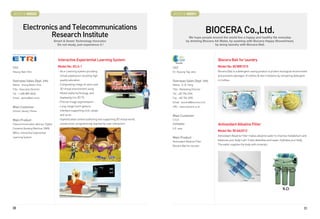 BOOTH # 45023                                                                                                BOOTH # 46001



         Electronics and Telecommunications                                                                                                BIOCERA Co.,Ltd.
                  Research Institute                                                                                       We hope people around the world live a happy and healthy life everyday
                                     Smart  Green Technology Innovator                                                  by drinking Biocera AA Water, by washing with Biocera Happy Showerhead,
                                       Do not study, just experience it !                                                                    by doing laundry with Biocera Ball.




                                        Interactive Experiential Learning System                                                              Biocera Ball for laundry
CEO                                    Model No: IELS-1                                                      CEO                              Model No: BCWB1015
Heung-Nam Kim                           - An e-Learning system providing                                     Dr. Hyoung Tag Jeon              Biocera Ball is a detergent-saving product to protect ecological environment
                                         virtual experience resulting high                                                                    and prevents damages of clothes  skin irritations by remaining detergent
Overseas Sales Dept. Info                quality education                                                   Overseas Sales Dept. Info        in clothes.
Name : Young Beom Choi                  - Compositing image of users and                                     Name : G .B. Song
Title : Executive Director               3D virtual environment using                                        Title : Marketing Director
Tel : 1-408-889-8460                     Mixed reality technology, and                                       Tel : +82 704 2396
Email : ybchoi@etri.re.kr                displaying it to 3D TV                                              Fax : +82 704 2390
                                        - Precise image segmentation                                         Email : biocera@biocera.co.kr
Main Customer                           - Long-range touch gesture                                           URL : www.biocera.co.kr
School, library, Home                    interface supporting click, swipe,
                                         and so on                                                           Main Customer
Main Product                            - Sophisticated content authoring tool supporting 3D virtual world   U.S.A
Telecommunication devices, Digital       construction, programming reaction by user interaction              GERMANY                          Antioxidant Alkaline Filter
Contents Vending Machine, DMB,                                                                               S.E. asia
                                                                                                                                              Model No: BCAA2012
Wibro, Interactive Experiential
                                                                                                                                              Antioxidant Alkaline Filter makes alkaline water to improve metabolism and
Learning System                                                                                              Main Product
                                                                                                             Antioxidant Alkaline Filter
                                                                                                                                              balances your body's pH. It also detoxifies and super-hydrates your body.

                                                                                                             Biocera Ball for laundry
                                                                                                                                              The water supplies the body with minerals.




30                                                                                                                                                                                                                        31
 