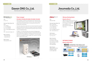 BOOTH # 46005                                                                                                      BOOTH # 46006



                         Dawon DNS Co.,Ltd.                                                                                                    Jiwumedia Co.,Ltd.
                               Electricity used at home. Now, it is visible.                                                                    Wireless Life! Convenient Life! Insanely Great!




                                    Power manager                                                                                                      Wireless Docking Station
CEO                                 PM-B200S, PM-B200U,PM-B200W, PM-B200B, PM-B200R                               CEO                                  Model No: Miracle-1
Un nam, Yeo                         Power manager is an electricity saving system which shows the actual          YONG SOO PARK                        UWB Technology support FULL HD Screen
                                    consumption of electronic product in real time. Also, it saves the electric                                        Distance of stability is world best
Overseas Sales Dept. Info           power and electricity bills that spent unnecessarily by shutting off the      Overseas Sales Dept. Info            PC To Projector, TV, Multi-Monitor
Name :                              Standby power automatically.                                                  Name : Donald Park                   Easy Installation for s/w
Title : Manager                                                                                                   Title : Marketing Director           Best solution for wireless PAN
                                    The hourly measurement shows how much amount of electricity is spent by
Tel : +82-2-6389-8096                                                                                             Tel : 82-2-2029-4811                 Easy to use
                                    electronic products and it shows the conversion of electricity consumption
Fax : +82-2-6378-8097               into different currency in real time and the CO2 emission which is the main   Fax : 82-2-2029-4810
Email : marketing@powermanager.     culprit of the global warming.                                                Email: donald@jiwumedia.com
co.kr                                                                                                             URL : www.jiwumedia.com
                                    In addition, it is a smart grid product which blocks the Standby power
URL : www.powermanager.co.kr
                                    automatically with cutting edge technology for shutting off the electricity
                                                                                                                  USA Contact
                                    power by Smart Phone application or PC application. The various type of
Main Customer                                                                                                     Name : Zechariah Choi
                                    extensions are available for Power manager with connection of multi tap
- Stella Green/Japan                                                                                              Tel : 718-216-4115
                                    which is used at home normally.
- Coastec/Germany
                                                                                                                  Main Customer
Main Product                                                                                                      KJD Electronics(HK)
Smart grid power meter                                                                                            Iocell Networks, INC(USA)            NETWORK STORAGE
                                                                                                                  Samsung Electronics(KOR)
                                                                                                                                                       Model No: NDAS USB3.0
                                                                                                                  Digital Zone(KOR)
                                                                                                                  SeGi Satellite(KOR)


                                                                                                                  Main Product
                                                                                                                  UWB DOCKING STATION
                                                                                                                  NETWORK STORAGE
                                                                                                                  D-STB / SMART BOX




34                                                                                                                                                                                                35
 
