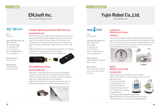 BOOTH # 46009                                                                                                BOOTH # 46010,46012



                             ENJsoft Inc.                                                                                             Yujin Robot Co.,Ltd.
                             Easy  Joyful software for users                                                                                          Real Intelligent Life




                             Portable USB Wireless Router  USB Flash Driver                                                                    iclebo Smart
                                                                                                                                                Robot vacuum cleaner
CEO                          Model No: WifiAn-MS                                                            CEO
Gona Park                    WifiAn-MS let you save your data charge of smartphones. Its built-in driver    Shin Kyung-chul                     YCR-M04-01
                             SW is automatically installed after plugged in the USB port of an internet-                                        iclebo smart (self-mapping navigation version) automatically generates a
Overseas Sales Dept. Info    ready PC and it is setup as a router. It makes Wi-Fi zone around it and        Overseas Sales Dept. Info           map for your home by continuously taking photos of the ceiling and the walls
Name : Anne Choi             provides free wireless internet to wireless devices such as smartphones,       Name : Jeong Insung                 while it cleans. With this map, it can decide for itself what parts of your home
Title : Assistant manager    tablet PCs, laptops, etc. WifiAn-MS is usable anywhere one internet-ready      Title : Manager                     have not yet been cleaned and will know when it has done the job. So you
Tel : 82-10-2801-0155        PC is.                                                                         Tel : 82 2 2026 1423                can do something else with your precious time.
Fax : 82-2-2109-1166         WifiAn-MS enables a PC to wirelessly share files and screen very easily with   Fax : 82 2 2026 1440
Email : anne68@enjsoft.com   wireless devices. (browsing, preview, upload, download)                        Email : insung@yujinrobot.com
URL : www.wifian.com         It can be used as a USB Flash Drive with micro SD/SDHC card.                   URL :www.yujinrobot.com


Main Customer                                                                                               Main Customer
Samsung, CJ, GS                                                                                             Philips, Robospark, kindergarten,
                                                                                                            Government etc
Main Product
USB Wireless Router          Mini USB Wireless Router                                                       Main Product                        iRobi Q
Multimedia solution                                                                                         Robot vacuum cleaner, Network       Network service robot
                             Model No: WifiAn-Mini
                                                                                                            service robot, Education robot,
                             WifiAn-Mini is a micro USB router. It let you save your data charge of                                             YHR-IR003-WD3
                                                                                                            Siver robot.
                             smartphones. It makes Wi-Fi zone around and provides free wireless                                                 iRobiQ is network service robot based on various contents.
                             internet to wireless devices such as smartphones, tablet PCs, laptops, etc.                                        Depends on the contents it can use entertainment robot, silver robot,
                             WifiAn-Mini is usable anywhere one internet-ready PC is.                                                           education robot etc..
                             WifiAn-Mini also enables a PC to wirelessly share files and screen very                                            It can express emotions by
                             easily with wireless devices. (browsing, preview, upload, download)                                                changing the shape of its
                                                                                                                                                mouth and eyes and facial
                                                                                                                                                expressions. Its large color LCD
                                                                                                                                                touch - display screen allows you
                                                                                                                                                to navigate between
                                                                                                                                                menu options, display photographs, play games etc.
                                                                                                                                                iRobi Q understand voice commands made up of approximately
                                                                                                                                                1,000 different words. The robot is a fully programmable device.



38                                                                                                                                                                                                                           39
 