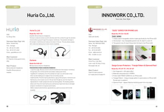 BOOTH # 46011                                                                                                            BOOTH # 46013



                                 Huria Co.,Ltd.                                                                                                  INNOWORK CO.,LTD.
                                                                                                                                                                Your Life, Your Style




                                  Huria Co.,Ltd                                                                                                           DUES SERIES FOR IPHONE 4/4S
                                  Model No: HUH-101                                                                                                       Model No: IP4-DU-COLOR
CEO                                                                                                                      CEO
                                  Amplifier Boneconduction headphone.                                                                                     DUES SERIES
Eui-Bong, Park                                                                                                           HAN SUN YOUNG
                                  The bone conduction allows sound to directly reach the cochlea through the vibration
                                                                                                                                                          1. Unique, panel changeable solution made specifically for the iPhone 4/4S
                                  of bone without going through the tympanic membrane. This prevents damage to
Overseas Sales Dept. Info                                                                                                Overseas Sales Dept. Info        2. One bumper + two changeable panels (color  clear) in a slim-fit
                                  the tympanic membrane and reduces the stress in the ear. This also allows people
Name : Russel Park                                                                                                       Name : Ms. INKYUNG PARK          3. Two panels (color  clear) fully protect the back of an iPhone 4/4S
                                  with conductive hearing loss to hear sound completely.
Title : manager                                                                                                          Title : Manager
Tel : +82-32-512-4340                                                                                                    Tel : +82 32 623 6056
Fax : +82-32-512-4342                                                                                                    Fax : +82 32 623 6059
Email : jspark@huria.co.kr                                                                                               Email : iw@innowork.kr
                                                                                                                         URL : inno@in-no.com
Main Customer
KT Powertel, Korea government,                                                                                           Main Customer
IPV6
                                  Earbone                                                                                Home Plus, Lotte Mart,
                                  Model No:HUB-401                                                                       Lotte i mall, GS Shop, H mall,
Main Product                      Wireless boneconduction Headphone                                                      Shinsegae mall, etc.             Design Screen Protectors - Triangle Pattern  Diamond Pearl
Boneconduction Headphone          Characteristics of bone conduction headphone
                                                                                                                                                          Model No: IP4-SP-TR / IP4-SP-DP
                                  - Long time usage: Because sound is directly transferred to the tympanic membrane
Amplifier Boneconducion                                                                                                  Main Product
                                   through bone, the cochlea and the oval window undergo less stress.                                                     1. Anti-fingerprint + Anti-glare effect
headset                                                                                                                  Case  Screen protector
                                  - Capability for multitasking: Since the earlobes are open, you will be able to hear                                    2. Materials and production in KOREA
                                                                                                                         for mobile phone  tablet PC
                                   other sounds enabling you to adapt to the surrounding sounds.                                                          3. Protect both FRONT  BACK for an iPhone 4/4S
                                  - Health benefits: Prevents hearing disturbance, aging of the tympanic membrane and                                     4. Triangle Pattern - Unique triangle pattern to personalize an iPhone 4/4S
                                   hearing loss, since no pain occurs in the ear even though you use it for long time.                                      (Screen part no pattern)
                                  - Appropriate for modern people who have low hearing ability: The vibrating speaker
                                                                                                                                                          5. Diamond Pearl - Appear fabulous twinkling pearl from any angle
                                   allows even those who have hearing loss and hearing impairments due to damaged
                                   tympanic membrane to recognize sound clearly.
                                  - Ability to absorb external shock: appropriate as a sports accessory with its high
                                   durability




40                                                                                                                                                                                                                                  41
 
