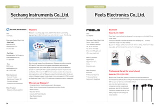 BOOTH # 46016                                                                                                     BOOTH # 46020,46022



         Sechang Instruments Co.,Ltd.                                                                                           Feels Electronics Co.,Ltd.
               Smart way to distribute your content and Stay connected with users 24/7                                                          with passion and Courage




                                   Wepware                                                                                                   Bluetooth
CEO
                                   Wepware is a cutting-edge online platform that allows customizing,
                                                                                                                 CEO                         Model No: KS-1020M
                                   aggregating and distributing various web contents in a user-friendly way.
June Song                                                                                                        S.A HWANG                   Canal type In-ear earhead has designed to serve anyone comfortably fitting
                                                                                                                                             in ear neatly.
Overseas Sales Dept. Info                                                                                        Overseas Sales Dept. Info   Earhook is adopted to prevent earphone from dropping out. 14 hours
- West Coast                                                                                                     Name : Grace HWANG          continuous usage  16 days standby.
Head office(LA)                                                                                                  Title : Marketing Manager   By just one charge, continuous maximum 14 hour calling, maximum 16 days
info@wepware.com                                                                                                 Tel : 82-31-453-0310        is possible, so that it lessen the worries for recharging.
213-674-7207                                                                                                     Fax : 82-31-453-0323
                                                                                                                 Email :feels7@myphil.com
- East Coast                                                                                                     URL :www.myphil.com
Representative / MZI Global Inc.
nyoffice@wepware.com                                                                                             Main Customer
212-366-5409                                                                                                     Hypermarket
                                                                                                                 Department store
                                   After thorough research and development, Wepware provides innovative
- Asia                                                                                                           Online
                                   B2B and B2C web tools to bring great customization and maximize
RD Center                                                                                                       Electronic store
                                   engagement with users. With offices in USA and South Korea Wepware
asia@wepware.com
                                   provides its clients with 24/7 support and help to increase exposure and
+82-2-6292-1087                                                                                                  Main Product                Professional Earset (for smart phone)
                                   profitability. Moreover, the B2B Intranet solution provides the companies
                                                                                                                 Bluetooth
                                   and organizations with full Wepware product functionality within the secure                               Model No: FEELS PRO-1050
Main Customer                                                                                                    Professional Earphone
                                   network. Wepware always thinks ahead of time and supports HTML5 as well
- Contents Provider                                                                                              Professional Earset         World’s first 3D ear head, patent on invention for pain free earphone.
                                   as Mobile and Smart TV (by 2012) platforms to maximize clients’ investment.
- Web Service Provider/ ISP                                                                                      Earphone  Headphone        It is designed to perfectly fit according to ear shape as head nozzle rotates
- 3rd party developer                                                                                                                        360°, so you can feel very comfortable without
- Enterprise and Government        Who can use Wepware?                                                                                      pain even during prolonged use
                                   - Corporate Sector, Small Business and E-Businesses
                                                                                                                                             comparing to other conventional
Main Product                       - Public Sector, Governmental Organizations and Non-Profits
                                                                                                                                             earphones. And HD (Hi-Definition)
- Wepware software platform        - Media Industry
                                                                                                                                             Transducer speaker driver for true
                                   - Education Sector
                                                                                                                                             fidelity. Angle acoustic design for
                                   - Leisure and Travel Industry
                                                                                                                                             noise isolation.
                                   - Real-Estate Industry
                                   - Many others


44                                                                                                                                                                                                                       45
 