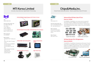 BOOTH # 46021                                                                                              BOOTH # 46023



                                 MTI Korea Limited                                                                                        ChipsMedia,Inc.
                         Innovation, Easy, World best Digital Mobile TV Technology                                      Create Premier Multimedia Solution “Global Leading Video Codec IP Provider




                                      ATSC  ATSC M/H Digital Portable LCD TV (7inch / 4.3 inch)                                                Advanced Dual HD Video Codec IP Core
CEO                                                                                                        CEO                                  Model No: CODA980
DONG CHANG YOUK                                                                                            Steve Sanghyun Kim                   The CODA980 is a ChipsMedia's multi-stream and multi-standard HD
                                                                                                                                                video engine that delivers 1080p60 encode and decode capabilities. The
Overseas Sales Dept. Info                                                                                  Overseas Sales Dept. Info            core decodes a wide variety of internet content formats - including Google's
PIC: SEONG, JEONG MR                                                                                       Email : ip.inquiry@chipsnmedia.com   VP8 and MVC(Multiview Video Coding)- in addition to all common broadcast
Title : Director                                                                                           URL : www.chipsnmedia.com            content formats.
Tel: 82-2-2088-5151
FAX: 82-2-2088-6363                                                                                        Main Customer
E-mail: sjeong@mtikor.com             ATSC M/H Digital TV Tuner (CAR) / ATSC M/H Digital TV Tuner Module   Freescale, Via Technologies,
Website : http://www.mtikor.kr                                                                             Realtek, Novatek, MtekVision
                                                                                                           Actions...
Main Customer
LG, LG INNOTEK                                                                                             Main Product
                                                                                                           Video Codec IP Core                       Supported Video Standards       Capable of Video communication
Main Product
- ATSC/ATSC M/H 7 Portable LCD
                                                                                                                                                HD Video Decoder IP for 3D Applications
 TV
                                      ATSC  ISDB-T Set Full Seg top Box        Digital Language Study
- ATSC / ATSC M/H 4.3 Portable                                                                                                                 Model No: BODA950
                                                                                Gadget
 LCD TV
                                                                                                                                                The BODA950 is a ChipsMedia's third generation of HD decoder IP that will
- ATSC M/H Reception BOX(CAR)
                                                                                                                                                bring a state-of-art 3D capable products to market. The core supports video
- ATSC M/H MODULE
                                                                                                                                                playback up to 1080p60 in multiple standards. Using a unique and optimal
- ATSC STB, ISDB-T FULL SEG
                                                                                                                                                hardware architecture, BODA950 delivers the lowest power and memory
 STB,
                                                                                                                                                bandwidth with the highest performance.
- Digital Language Study Gadget
- CAR BLACK BOX
                                      CAR BLACK BOX  IP Camera                 Digitl Photo Frame
- Digital Photo Frame
- ELECTRIC PARTS




                                                                                                                                                            FPGA Evaluation Board         Ideal for 3D capable applications




46                                                                                                                                                                                                                           47
 