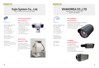 BOOTH # 47006                                                                  BOOTH # 47008



                        Yujin System Co., Ltd.                                                        VIVAKOREA CO.,LTD
                                 Company Slogan : Good Quality, Order Made!!                               PROFESSIONAL CCTV CAMERA AND
                                                                                                                SECURITY EQUIPMENT




                                        Pan/Tilt Camera Housing                                              IR ILLUMINATOR
CEO                                     Model No: YSPC-360                     CEO                           Model No: VVK-IB120
Sang Jeung, Shin                        • Main Camera:1/4 Double              LIM JAE HAK                   LONG DISTANCE PROFESSIONAL IR ILLUMINATOR
                                          Density Interline Transfer CCD                                     HIGH Sensitive Professional LEDs
Overseas Sales Dept. Info                 Image sensor with 444x zoom          Overseas Sales Dept. Info     100M IR Distance at the Low Light Condition
Name : Richard, Shin                      lens. (37x optical)                  Name : SOLLA PARK             IR Sensitivity Level by Volume
Title : Manager                         • Panorama Camera : 1/3               Title : MANAGER               Low Power Consumption
Tel : +82-32-504-9000                     SONY SUPER HAD CCD, 410K             Tel : 82-32-623-6099
Fax : +82-32-521-5604                     (540TV LINE) BOARD LENS :            Fax : 82-32-623-6098
Email : richard@yujinsys.co.kr            f=2.9mm,FOV 90°                      Email : sales2@vivako.com
URL :www.yujinsys.co.kr                                                        URL : www.vivako.com
                                        • Pan : 360°Endless rotation

Main Customer                                                                  Main Customer
Samsung, CBC, MIKAMI, USA                                                      ADDISON, VITECHCOM,
Military, Goverment                                                            SENSORLINK, D-MAX
                                        Pan/Tilt Driver
                                                                                                             IP CAMERA
Main Product                            Model No: EPT-7000SE                   Main Product
Pan/Tilt Driver, Camera Housing,                                               CCTV CAMERA                   Model No: VVK-IP651SC
                                        This product is a device for
Pan/Tilt Camera Housing, IR-Light,                                             DVR
                                        indoor or outdoor which can load                                     IP NETWORK CAMERA
Thermal Camera                                                                 IR ILLUMINATOR
                                        cameras, zoom lens, and housing                                      Up to 30fps at Full D1 Resolution
                                        and be rotated vertically or                                         Dual streaming (H.264 / H.264)
                                        horizontally by the remote-control                                   Day  Night Function
                                        unit.                                                                Composite Video Output
                                                                                                             1/3 Sony 410K / 470K Pixels Super HAD CCD




50                                                                                                                                                         51
 