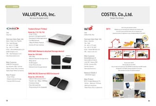 BOOTH # 47016                                                                     BOOTH # 47020



                                VALUEPLUS, Inc.                                                                  COSTEL Co.,Ltd.
                                      We move the digital world!                                                       Design Your Dream




                                    Tizzbird (Smart TV Box)                                                         WiTV
CEO                                 Model No: F10, F20, F30                      CEO
Steve Yuk                           - Smart TV Box                               GONG HYUN, RYU
                                    - Android 2.3 (Gingerbread) OS
                                    - Download  Install Applications
Overseas Sales Dept. Info                                                        Overseas Sales Dept. Info
Name : Robin Choi, Pilip Min        - Full Web Browser                           Name : Hana Kim
Title : Sales Manager               - 108op HD Media Playback                    Title : Staff
Tel : +82-31-717-5880               - Intuitive 3D User Interface                Tel : +82-31-777-4633
Fax : +82-31-717-5988                                                            Fax : +82-31-732-2027
Email : robincwk@valueplus.co.kr                                                 Email : hanakim@costel.com
pilip@ valueplus.co.kr              SPIO NAS (Network attached Storage device)   URL : www.m-witv.com
URL : http://valueplus.co.kr/
                                    Model No: SPIO NAS
http://www.tizzbird.com/            - NAS-2Bay                                   Main Customer
                                    - Network Attached Storage device            Kitchen/Bathroom TV

                                    - Relay Server                               Samsung(Scommtech),
Main Customer                       - DLNA Support                               Lotte EC, Daewoo EC,
NEWCOM Distribution,                - Smart Phone Access                         GS EC, Hanwha EC,
Vue networks, IBDL, Canman          - Network Drive through Internet             Hyundai Telecom,
21Byte, Scoop, Hinke, Sunnyline,                                                 Samsung Electronics
Digital Angel, Media Concept etc.
                                                                                 Waterproof TV(ISDB-T)
                                    SPIO XN 253 (External HDD Enclosure)
Main Product                                                                     : DOSHISHA (Japan)
- Smart TV Box                      Model No: SPIO XN 253
- Network attached Storage          - USB 3.0 HDD enclosure (2.5”)               Main Product
- External HDD Enclosure            - Transfer rate : 5Gbps / 480Mbps            WiTV, Portable Waterproof TV,
                                    - Screwless design                           Kitchen·Bathroom TV Phone,
                                    - Easy slide assembly                        Bathroom Interphone,
                                    - Plug and play  Hot swappable              Radio Phone, Built-in appliances




54                                                                                                                                         55
 