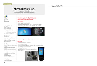 BOOTH # 47022



                             Micro Display Inc.
                                                                                                                         memo
                                         Display New Technology!
                               The Strategic Partner for Industrial Application




                                          Industrial Application Digital Signage,
                                          Multi-Vision Video Wall Display
CEO
Byung Sam Lee
                                          MDI-L42035
                                          - Digital Signage Display (5.6“-82“)
Overseas Sales Dept. Info                 - Multi-vision Display System (40“, 42”, 55“, 72” and 82“ DID panels)
Name : Byung Sam Lee
                                          - Big Size Display of Touch Screen, Video Wall (80“, 100” and 150“)
Title : CEO
Tel : 82-70-7842-8877
Fax : 82-32-624-1740
Email : ceo@m-display.co.kr
         kkj@m-display.co.kr
         Juheekwak@m-display.co.kr
URL : www.emicrodisplay.co.kr


Main Customer
SAMSUNG, LG,
Korean Government, Martinsson,
Reton, Technology Humanware,              Industrial Application Open Frame Monitors
Tempel Group, Indigo Technology,
Bitro Group and etc.,                     MDI-L1901
                                          - Sunlight Readable High Brightness
Main Product                              - High Resolution Displays
-Industrial Application Digital Signage   - Touch Screen Display (Resistive, Capacitive, SAW, IR Touch Solution etc.,)
  Display
                                          - Special Design for Low Temperature
-Multi-Vision Video Wall Display
                                          - IP 65 Water Proof System
  System
-Industrial application Open Frame        - Application for ATM, POS, Gaming Machines, KIOSK,
  Monitors                                 Medical Display
-3D Display Monitor and Special            and Advertisement
  Designed 3D LCD Panel without
  Eyeglasses
-Electronic Parts and
  Components(AD board, power
  board, T-con board and Various
  TFT-LCD panels)
-Touch Screen Panels

56
 