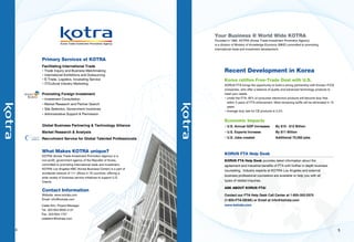 BOOTH # ?




                                                                                    Your Business @ World Wide KOTRA     ?
                                                                                    Founded in 1962, KOTRA (Korea Trade-Investment Promotion Agency)
                                                                                                                           ?
                                                                                    is a division of Ministry of Knowledge Economy (MKE) committed to promoting
                                                                                    international trade and investment development.


    Primary Services at KOTRA
    Facilitating International Trade
    ● Trade Inquiry and Business Matchmaking                                               Recent Development in Korea
    ● International Exhibitions and Outsourcing                    CEO
    ● E-Trade, Logistics, Incubating Service                       ?                       Korea ratifies Free-Trade Deal with U.S.
    ● IT/Cultural Industry Marketing
                                                                                        KORUS FTA brings the opportunity to build a strong partnership with Korean IT/CE
                                                                   Overseas Sales Dept. Info
                                                                                        companies, who offer a balance of quality and advanced technology products to
    Promoting Foreign Investment                                   ?                    meet your needs.
                                                                                        ● Under the FTA, 95% of consumer electronics products will become duty free
    ● Investment Consultation
                                                                                          within 3 years of FTA enforcement. Most remaining tariffs will be eliminated in 10
    ● Market Research and Partner Search                           Main Customer
                                                                                          years.
    ● Site Selection, Government Incentives                        ?
                                                                                        ● Average duty rate for CE products is 2.2%
    ● Administrative Support  Permission


                                                                   Main Product
                                                                   ?
                                                                                           Economic Impacts
    Global Business Partnering  Technology Alliance                                       ●   U.S. Annual GDP Increases        By $10 - $12 Billion
    Market Research  Analysis                                                             ●   U.S. Exports Increase            By $11 Billion

    Recruitment Service for Global Talented Professionals                                  ●   U.S. Jobs created                Additional 70,000 jobs



    What Makes KOTRA unique?
    KOTRA (Korea Trade-Investment Promotion Agency) is a
                                                                                           KORUS FTA Help Desk
    non-profit, government agency of the Republic of Korea,                                KORUS FTA Help Desk provides latest information about the
    committed to promoting international trade and investment,                             agreement and industrial benefits of FTA with further in depth business
    KOTRA Los Angeles KBC (Korea Business Center) is a part of
                                                                                           counseling. Industry experts at KOTRA Los Angeles and external
    worldwide network of 111 offices in 76 countries, offering a
                                                                                           business professional counselors are available to help you with all
    wide variety of business service initiatives to support U.S.
    Clients.                                                                               types of related inquiries.

                                                                                           ASK ABOUT KORUS FTA!
    Contact Information
    Website: www.kotrala.com                                                               Contact our FTA Help Desk Call Center at 1-855-352-3375
    Email: info@kotrala.com                                                                (1-855-FTA-DESK) or Email at info@kotrala.com
    Caleb Kim, Project Manager                                                             www.kotrala.com
    Tel. 323-954-9500 x137
    Fax. 323-954-1707
    calebkim@kotrala.com


4                                                                                                                                                                              5
 