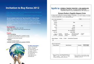 Invitation to Buy Korea 2012
• Want High Quality High Tech Products  Services from Korea?
• Want to Outsource from Korea?
• Want to Participate  Experience the World’s Largest Trade Fair?
 You are cordially invited to the “Buy Korea 2012” in Seoul, Korea.
 Buy Korea 2012 is a large scale business meeting event to boost mutual trade and
 cooperation between overseas renowned companies and competitive Korean partners.
 Buy Korea 2012 caters to particular needs and interests of both suppliers and buyers
 through the pre-arrangements of one-on-one business meetings and dynamic networking
 opportunities.

 Buy Korea 2012
 • Date  Time : February 14th ~ 15th 2012
 • Venue : KINTEX Exhibition Center, Korea (www.kintex.com)
 • Host : KOTRA

 Program
 • One-on-One Meeting
   - Pre-arranged business meeting with 5~7 companies in one day
   - Participation of over 700 overseas companies from 70 countries
   - Introducing over 2,000 Korean companies
 • Exhibition
 	 -	50	first	tier	technology	companies	
 • Business Luncheon hosted by the president of KOTRA



                                                              For More Information :
                                                              Tae Kim, Project Manager
                                                              KOTRA, Los Angeles
                                                              4801 Wilshire Blvd. Ste 104
                                                              Los Angeles, CA 90010
                                                              Tel: 323-954-9500 ext 137
                                                              Fax: 323-954-1707
                                                              calebkim@kotrala.com
                                                              www.kotrala.com
 