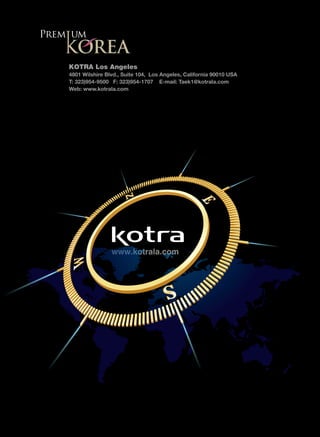 KOTRA Los Angeles
4801 Wilshire Blvd., Suite 104, Los Angeles, California 90010 USA
T: 323)954-9500 F: 323)954-1707 E-mail: Taek1@kotrala.com
Web: www.kotrala.com




                www.kotrala.com
 