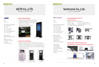 BOOTH # 44021
   BOOTH # ?                                                                                                    BOOTH # 44023
                                                                                                                  BOOTH # ?



                                  ASTII Co.,LTD.
                                         ?                                                                                                   Sentronix Co.,Ltd.
                                                                                                                                                     ?
                                   Public Display Solution Provider
                                                  ?                                                                                               Design Your Viewing Angle!
                                                                                                                                                              ?




                                   Outdoor Digital Signage                                                                                      Motorized Wall Mount for TV
                                   All weatherproof outdoor 46/52/70 inch LCD systems                                                           342, 343, 240 Series
CEO                                                                                                             CEO
                                    Sun Readable high bright LCD (1,500nits/2,000nits)                                                          • Remote Control - Motorized Wall Mount
Kevin Lee                                                                                                       KU Hong
                                    Durable to use in hot summer and cold winter                                                                • Swivel : +/- 20°        • Tilt : +0°, - 15°(342, 343 only)
                                    Superior inner, outer sealing                                                                               • 3 Position Memory       • Applicable TV Weight : up to 50Kg
Overseas Sales Dept. Info                                                                                       Overseas Sales Dept. Info
                                    Touch interface for outdoor applications                                                                    • VESA : 200x200, 400x400, 600x400, 800x400
Name : Kevin Lee                                                                                                Name : Mr. Paul Yoo
Title : CEO                                                                                                     Title : Senior Manager
Tel : 82-31-259-7660                                                                                            Tel : +82 70 7123 1819
Fax : 82-31-259-7662                                                                                            Fax : +82 31 233 0452
Email: kevinlee2998@gmail.com                                                                                   Email : hsyoo@sentronix.co.kr
URL : www.astii.com                                                                                             URL : www.sentronix.co.kr


Main Product                                                                                                    Main Customer
Digital Signage(Indoor,Outdoor)                                                                                 Samsung Electronics,
Kiosk                                ASTII-520SAL                               ASTII-460SA                     Vogel's Products, Smart IT
Multivision(LCD,PDP)                                                                                            Delta Electronics,
Transparent LCD Display                                                                                         MINEBEA, NIDEC
                                   Transparent LCD Display
3D Hologram                                                                                                     Samsung Electro-Mechanics
Rear Projection Screen
                                   Transparent LCD display leads to creative solutions for information                                          Product Name : Motorized Appliances
                                    preparation and advertising with a touch control interface and industrial
                                                                                                                Main Product                    Motorized Stand / Turn Table,  Other Motorized Appliances
                                    fan-less PC. It can be applied to show box, outdoor billboards, and in
                                                                                                                BLDC Geard Motor
                                    showcase events and it enables your customers to immerse themselves
                                                                                                                Motorized Wall Mount
                                    in your brand and products.
                                                                                                                Motorized Swiveling Stand
                                                                                                                Hall Sensor
                                                                                                                Stator Ass'y for HDD Motor
                                                                                                                Heat Sink




                                          CLS-PTP22          CLS-PSP26, CLS-PSP32             CLS-PSP46

8                                                                                                                                                                                                               9
 