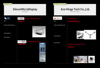 BOOTH # 45004                                                                                              BOOTH # 45005,45007



                          SiliconMicroDisplay                                                                                  Ace Hinge Tech Co.,Ltd.
                                             HD Anywhere                                                                                          Smart space design




                                                  Personal 3D Multimedia Viewer                                                            Arm Hinge S type
CEO                             ST1080-01-12                                                              CEO                              Model No: AAH-01S series
Michael S. Jin                                                                                            Su Man, Gwag                     It is designed ergonomically to prevent VDT syndrome and Turtle Neck
                                The ST1080 is the first consumer head-mounted display to offer 1080p 3D                                    Syndrome. User can move it freely and smoothly by one hand with made by
Overseas Sales Dept. Info       displays with 10% see-through capability powered by USB port.             Overseas Sales Dept. Info        our expert hinge technology.
Mr. Ivy Shim                                                                                              Name : Eric Yun                  It is available at everywhere like home, office and as industrial use, medical
VP of Operations                True 1080p.                                                               Title : Sales Manager            use and etc... It is divided with 2 or 3 joints type according to customers'
Tel: 82-10-3783-0073            True see-through.                                                         Tel : +82 32 677 6160            environment and is able to install on the wall and all kinds of desks.
ishim@SiliconMicroDisplay.com   True mobility.                                                            Fax : +82 32 678 6160            Customers can
                                                                                                          Email : salesa@acehinge.com      control torque by
Main Customer                   Introducing the ST1080.                                                   URL :www.acelx.com               themselves, so it
Consumers                       It’s True.                                                                                                 can be adjustable to
                                                                                                          Main Customer                    15 to maximum 24
Main Product                                                                                              Samsung, LG, POSCO,              monitor (3-8kgs).
- 1080p 3D HMD                                                                                            Sharp, Eizo, Hama,               It can use in wide-
- UltraThin HDMI Cables                                                                                   Service Plus                     ranging space and adjust monitor position to the eye level of users because
                                                       UltraThin HDMI Cable Series                                                         the arms can be tilted to more than maximum 90˚ and draw forward.
                                                                                                          Main Product
                                                                                                          Hinges for electronics goods
                                1011AA25-AD80                                                                                              Product Name : Tablet PC Stand
                                                                                                          Hinges for LCD/LED monitor
                                The Vector series HDMI cables offer micro-coax                            Arm hinges for LCD/LED monitor   Model No: R1
                                technology for the thinnest and most flexible HDMI                        Tablet pc stand                  It is anodized aluminium and has a modern style design used our hinge
                                cables. It has High Speed HDMI capability including                       Smartphone accessory             technology so user can adjust and do free-stop with any convenient angle
                                10.2Gbps data transmission, 3D at 1080p, 4k, Deep                         Rail platform for desk           user want at stand or sitting and for typing/ enjoying game/ watching video..
                                Color, and Ethernet support.                                                                               etc. The stand can be used for smart phone, notebook as well as tablet PC
                                                                                                                                           from 7 to 10. As the stand is folded and provided a pouch as an accessory,
                                Experience the highest definition, highest performance,                                                    portable and can use at anywhere.
                                thinnest, most flexible, and lightest HDMI cable.


                                Experience HD Anywhere.




14                                                                                                                                                                                                                        15
 