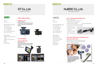 BOOTH # 45006                                                                  BOOTH # 45008



                                 GT Co.,Ltd.                                                                HuBDIC Co.,Ltd.
                                      We deliver your safety                                                      Total healthcare solution




                                 FCWS, LDWS, BlackBox                                                         4in1 - ion Face massager(Skin-care)
                                                                                                              Deep cosmetics infusion
CEO                              Model No: K11, K5                             CEO                            Providing 4 different types of mode(4 in 1)
Seungseo Son                     Product Description :                         Jaeho SHIN                     1. Whitening mode - iontophoresis
                                 FCWS(Forward Collision Warning System)                                       2. Moisturizing mode 2.2 KHz                   3. Anti-Aging mode 40 KHz
                                 LDWS(Lane Departure Warning System)
Overseas Sales Dept. Info                                                      Overseas Sales Dept. Info      4. Manual roller mode to reduce the swelling
Name : Kevin Lee                 BlackBox                                      Name : Jackie Han              * Bipolar method for more convenient use (Patient)
Title : Executive Director                                                     Title : Marketing director     * Low power consumption :
Tel : +82 70 7841 9658                                                         Tel : +82 31-389-9021           Enjoy 600 minutes with One

Fax : +82 2 2082 5839                                                          Fax : +82 31-442-4994           battery(AAA)
                                                                                                              * Compact  slick design (No
Email : kevineunsu@hanmail.net                                                 Email : sales@hubdic.com
                                                                                                               screw for better looking)
URL :www.x-vue.co.kr                                                           URL : www.hubdic.com
                                                                                                              * Easy to carry(small mascara
                                                                                                               size)
Main Product                                        K11                   K5   Main Product
FCWS(Forward Collision Warning                                                 Baby thermometer,
System)                                                                        Blood pressure monitor
                                                                                                              Non contact baby thermometer(Baby-care)
LDWS(Lane Departure Warning
                                 Smart Navigation                              Electronic pulse massager      Model No: FS-300, FS-700
System)                                                                        ion Face massager              Measuring baby's temperature without waking it up.
                                 Model No: XVN3, XVN7
BlackBox                                                                       Digital scale                  Quick Non-Contact thermometer(No need to touch)
                                 Product Description :
Smart Navigation                                                               Body fat analyzer              32 Memory / Wide measurement
                                 FCWS(Forward Collision Warning System)
                                 LDWS(Lane Departure Warning System)           Glucose meter
                                 BlackBox
                                 Smart Navigation




16                                                                                                                                                                                       17
 