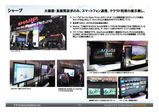 シャープ                         大画面・高画質訴求のみ。スマートフォン連携、クラウド利用の展示無し。
                                             シャープは「See the Bigger Picture」をキャッチコピーに大画面液晶TVのラインナップを展示。
                                             80インチをはじめとして、50インチ以上の製品のみをずらりと展示していた。
                                             高品質TVはICC-4Kや8K4K対応製品を展示。
                                             Windows 7で動作するAQUOS Boardは専用ペンで手がきできる製品で日本で発売されている
                                             ものがアメリカ向けにも投入される。データはメール添付やWEBサービスへの送信が可能。
                                             スマートTVは一部製品でデモ。SmartCentralの登場で、機能的にサムスンやLGとほぼ互角に。
                                             ただ各社、今やあたりまえになりつつある、スマートフォンやタブレットとの連携機能、クラウド利
                                             用といった展示は無かった。




シャープブース




                                                         LCD TVは80インチを筆頭に50インチ以上の製品だけが展示されていた




Windows7で動くAQUOS Board           世界初の８Ｋ４Ｋ対応LCD TVのデモは
                                 アメリカでも大きな注目




                                                         高画質TVはICC-4K対応を大きくアピール        スマートTVは一部製品を紹介


   P.P.Communications Inc.                      - 13 -               Copyright © 2012 All Rights Reserved. CONFIDENTIAL
 