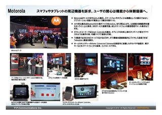 Motorola              スマフォやタブレットの周辺機器を訴求。ユーザの関心は機能から体験価値へ。
                                                       Motorolaはサービスを中心とした展示。スマートフォンやタブレットは機種としての展示ではなく、
                                                       アプリケーションを動かす端末という展示内容だった。
                                                       大々的な展示はBluetoothの小型デバイスMotoActv。MP3再生とGPS、心拍数計測機能等を備
                                                       えオンライン上に保存、SNSサービス連携可能。またスマートフォンの着信受信やメール表示もで
                                                       きる。
                                                       タブレットコーナーではSmart Controllerを展示。タブレットを本体上部のタッチパッド部分でマウ
                                                       スのような操作の他、内蔵マイクで通話も可能。
                                                       TV関連ではXBOXをスマートTV化するSTBや、IPTV番組を直接家庭内にワイヤレス送信できる「
                                                       Televation」製品を展示。
                                                       ホームセキュリティーのHome Connected Gatewayは家庭内に設置したIPカメラや温度計、電子
                                                       キーなどをスマートフォンから監視、コントロールできる。

 Motorolaブース




 ブース内はソリューションやゲームなどの展示が主。        タブレットは専用ブースを設営
                                                       XBOXに接続するSTB
 端末単独の展示は無い
                                                                                                         ホームセキュリティーシステムはス
                                                                                                         マートフォンとの連携が可能



                                                                            IPTVをそのまま家庭内にワイヤレスで送
                                                                            信できるTelevation




 MotoActvは腕にはめて位置情報や心拍系データを保存、             ワイヤレスコントローラーのSamrt Controller。
 WEBにアップして共有も可能                            タブレットのリモコンになる

    P.P.Communications Inc.                                - 16 -              Copyright © 2012 All Rights Reserved. CONFIDENTIAL
 