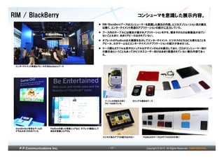RIM / BlackBerry                                                           コンシューマを意識した展示内容。
                                                        RIM/BlackBerryブースはコンシューマーを意識した展示の内容。ビジネスソリューション系の展示
                                                        は無く、エンターテイメント用途のアプリケーションの紹介に注力していた。
                                                        ブース内のテーブルには端末が置かれアプリケーションをデモ。端末そのものは新製品が出てい
                                                        ないこともあり、あまりアピールはされていない。
                                                        タブレットのPlayBookは大画面を生かしてエンターテイメント、ビジネスのどちらにも使えることを
                                                        アピール。だがゲームなどエンターテイメントアプリケーションの紹介が多めだった。
                                                        ケース類もカラフルな色やカジュアルなデザインのものを展示しており、CESがコンシューマー向け
                                                        の展示会ということもあってかビジネスユーザー向けはあまり意識されていない展示内容であっ
                                                        た。



 エンターテイメント用途もアピールするBlackberryブース




                                                         ソーシャル対応も大きく   カジュアル感あるケース
                                                         アピールされていた




 AngryBirdなど有名なゲームの    PlayBookを使った音楽シェアなど、タブレット製品として
 デモは大きく行われていた          他社を意識したデモも

                                                        ビジネス系のアプリの紹介は少ない    PlayBookのケースもカラフルなものが多い




   P.P.Communications Inc.                                 - 17 -             Copyright © 2012 All Rights Reserved. CONFIDENTIAL
 