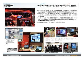 VERIZON                      パートナー向けにサービス提供プラットフォームを訴求。

                             Verizonブースは「4G/LTE」がキーワード。LTE回線を利用したビジネスソリューションの展示がほ
                             ぼ大半を占めた。LTEの高速回線の利用で、B2BやB2Cの利用が手軽となることをアピール。
                             医療系のソリューションでは、有線ネットワークと変わらぬ速度で動画のストリーミングを行ったり、
                             カメラに映し出された表示を詳細に読み取ることが可能。有線環境の無い場所からも遠隔医療
                             が可能となる。
                             バーチャルショッピングでは、販売店の商品やバーチャル店舗が簡単に設置でき、またレジがネッ
                             トワークにつながることで注文した瞬間に会計を済ませることができるなど、販売店にとっても
                             LTE導入が有効である例をデモしていた。
                             また端末はLTE対応スマートフォンとルーター、モデムのみを展示。



 4G･LTEをキーワードにするVerizonブース




                                         ヴァーチャルショッピングのデモ。実商品をNFCタグで読み取り、店舗設置のバーチャルショップで類
                                         似商品を検索、バーチャルフィッティング。購入決定するとレジでの清算がすぐに完了。
 LTE回線でビデオストリーミ                          店舗はサイズや色など在庫を多数おかなくてよい。
 ングも高精細。現在3G版
 のみ製品化されている。
 4G/LTE対応品は近日販
 売予定




   LTE回線を利用した遠隔医療
   ソリューション。TV型端末にカ
   メラやマイク、LTEモデムが内
   蔵されている
                                         端末コーナーもLTE対応製品だけを展示             ライブのLTE回線を体験できる



   P.P.Communications Inc.      - 19 -                 Copyright © 2012 All Rights Reserved. CONFIDENTIAL
 