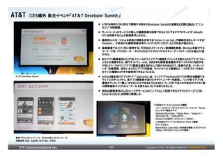 AT&T        (CES場外 自主イベント「AT＆T Developer Summit」)
                                                AT&Tは毎年CESに併せて開催する同社のDeveloper Summitの会期を2日間に延ばして“ハッ
                                                カソン”を初開催。
                                                サードパーティのサービスが個人の健康情報を利用できるようにするクラウドサービス「mHealth
                                                API」を利用することが前提条件とされた。
                                                最終的にスポーツによる怪我の情報を共有する「Action X ray App」や睡眠状況をレポートする「
                                                Sleepbot」、子供向けの健康情報共有サービス「HOPI CHEST」など6作品が選ばれた。
                                                基調講演では2012年に発売するLTE対応のスマートフォン新機種を発表。Windowsを紹介する
                                                コーナーでは、HTCのピーター・チョウCEOとマイクロソフトのスティーブ・バルマーCEOも壇上に招
                                                かれた。
                                                またアプリ開発者向けにHTML5ベースのウェブアプリ開発をプッシュする新たなAPIプラットフォー
                                                ムなどが発表された。新プラットフォームは、さまざまな携帯通信端末やモバイルOSに対応する
                                                HTML5ベースのウェブアプリ開発支援を目的として設けられるもので、音楽や広告、メッセージ
                                                ング、位置情報、支払いならびにアプリ内課金、モバイルヘルス関連など、14カテゴリーのあわ
                                                せて130種類のAPIを今後利用できるようになる。
 AT＆T Developer Summit                          Android端末向けアプリストア：「AppCenter」は、ウェブアプリとAndroidアプリの両方を網羅する
                                                ウェブ上のディレクトリ。各アプリ開発者が設けたサイトへユーザーを誘導し、リンク先でアプリを
                                                直接ダウンロード（購入）させることができるようになるという。AT&Tではこれを自社だけでなく他
                                                の携帯通信キャリアのユーザーにも使えるようにする考えを示した。
                                                同社は開発者向けにストレージやサービスのインフラとして利用できるクラウドスペース「AT&T
                                                Cloud Architect」も同時に発表した。



                                                                             LTE対応スマートフォンAndroid 6機種：
                                                                             • ソニー・エリクソン・モバイルコミュニケーションズ 「Xperia
                                                                               ion」（AT＆T限定モデル）
                                                                             • Samsung Electronics 「Galaxy Note」、「Galaxy S II
                                                                               Skyrocket HD」、「EXHILARATE」
                                                                             • Pantech「ELEMENT」（タブレット）、「BURST」
                                                                             • LTE対応のスマートフォンWindows Phone 2機種：
                                                                             • HTC「TITAN II」
                                                                             • Nokia「Nokia Lumia 900」（今年前半発売/AT&Tイベント
                                                                               ではなくノキアのカンファレンスで発表）


 参考)ITPro 2012/01/10、 WirelessWire 2012/01/10
 写真出所)BGR、GigaOM、9to5 Mac、VERGE
                  、


    P.P.Communications Inc.                        - 20 -              Copyright © 2012 All Rights Reserved. CONFIDENTIAL
 
