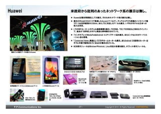 Huawei                                                    米政府から批判のあったネットワーク系の展示は無し。
                                                              Huaweiは端末事業部としての展示。そのためネットワーク系の展示は無し。
                                                              展示の中心はCES2012で発表したAscend P1 SとP1。デュアルコアCPU搭載のハイスペック機
                                                              でP1 Sは世界最薄の6.68mm。またLTEに対応したP1 lteも展示。いずれのモデルも日本への
                                                              投入は未定。
                                                              LTEのWiFiルーターとモデムも複数機種を展示。FDD対応、TDD/FDD対応など多彩なラインナッ
                                                              プ。過去の「世界初」のモデム商品も参考展示されていた。
                                                              7インチタブレットMediaPadはAndroid 4.0アップデート品を展示。またピンクなどのカラーバリエ
                                                              ーション品も登場。
                                                              「Connected Home」関連としてSTBやホームルーターも展示。またAndroid OS採用のルーターは
                                                              すでに中国で販売されているものが展示されていた。
                                                              M2M用モジュールはWindowsやAndroid、Linux対応の各種を展示。タブレット用モジュールも。

 端末ごとの展示ブースを設けたHuawei




                                                   Andorod 4.0となったMedia Pad    世界初スペックの歴代のルーターやモデム        Andorid OS搭載ルーターDN362



                                                                   MediaPadの
                                                                   カラーバリ                                                   M2Mモジュールは3G対応、
                                                                   エーション版                                                  タブレット用も

世界最薄スマートフォンとなるAscend P1 S    LTE対応のAscend P1 lte




                                    E589はFDD、
                                    TDD LTEいずれか                                                                          Connected Home関連製品
              FDD/TDD LTE           シングルモードに対                                                                            はルーターやSTB
              両対応のE392              応



   P.P.Communications Inc.                                         - 21 -                 Copyright © 2012 All Rights Reserved. CONFIDENTIAL
 